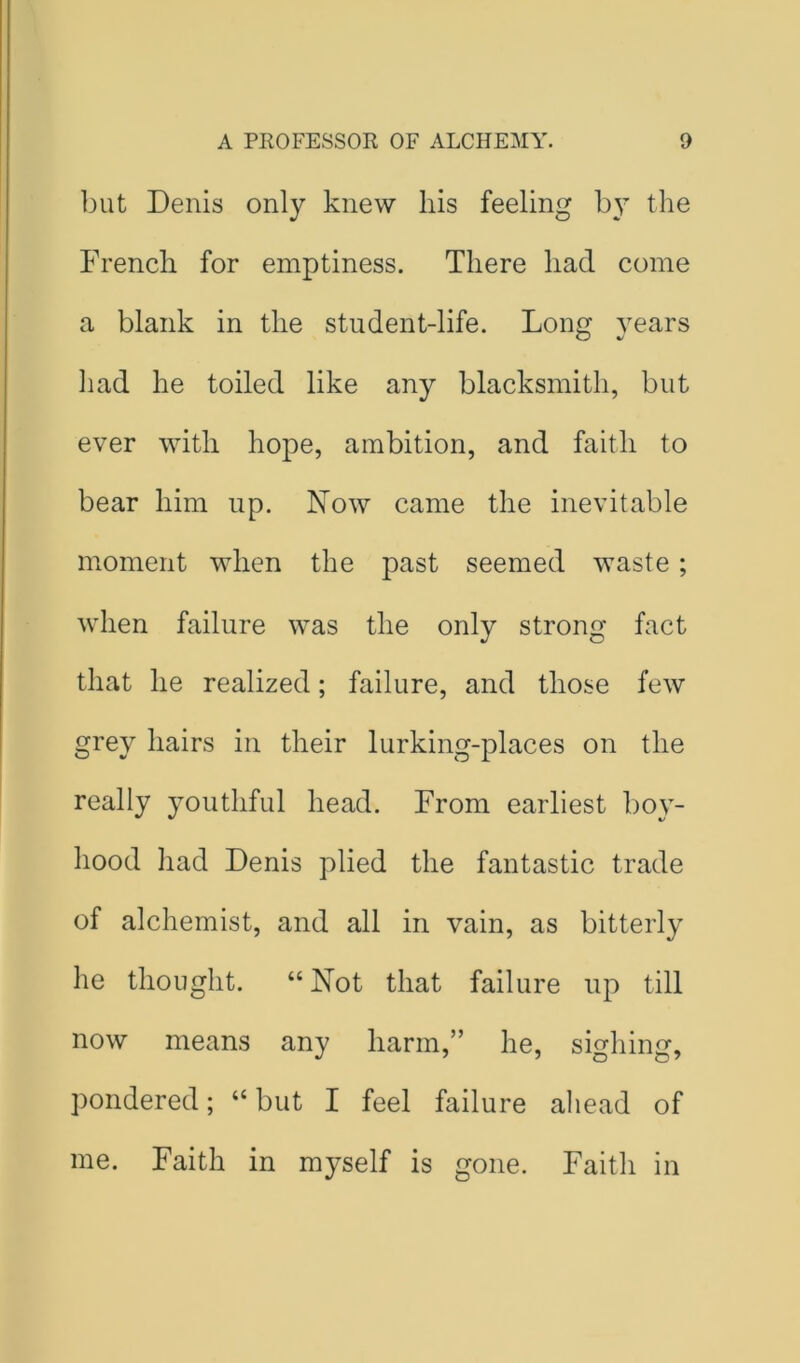 ]3ut Denis only knew his feeling by the French for emptiness. There had come a blank in the student-life. Long years had he toiled like any blacksmith, but ever with hope, ambition, and faith to bear him up. Now came the inevitable moment when the past seemed waste ; when failure was the only strong fact that he realized; failure, and those few grey hairs in their lurking-places on the really youthful head. From earliest bo}- hood had Denis plied the fantastic trade of alchemist, and all in vain, as bitterly he thought. “ Not that failure up till now means any harm,” he, sighing, pondered; “ but I feel failure aliead of me. Faith in myself is gone. Faith in