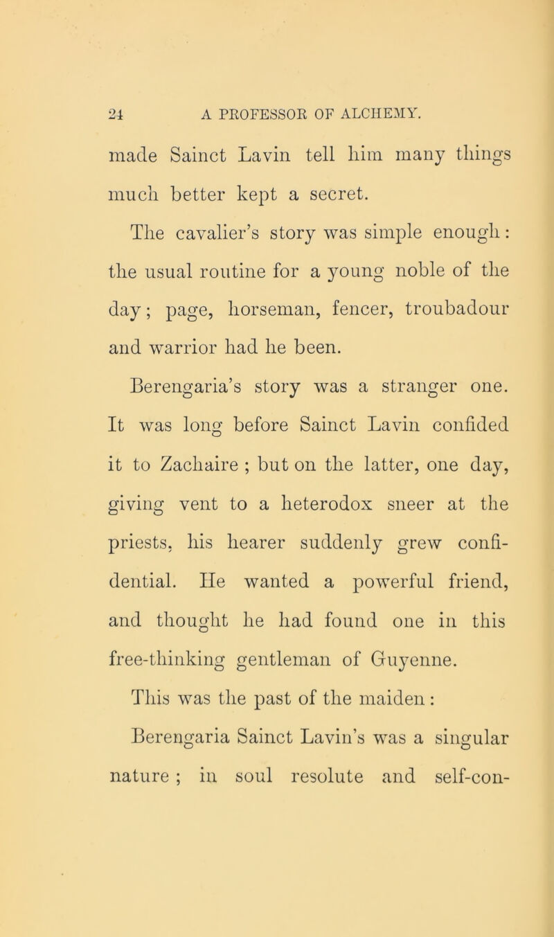 made Sainct Lavin tell him many things much better kept a secret. The cavalier’s story was simple enough: the usual routine for a young noble of the day; page, horseman, fencer, troubadour and warrior had he been. Berengaria’s story was a stranger one. It was long before Sainct Lavin confided it to Zachaire ; but on the latter, one day, giving vent to a heterodox sneer at the priests, his hearer suddenly grew confi- dential. lie wanted a powerful friend, and thought he had found one in this free-thinking gentleman of Guyenne. This was the past of the maiden: Berengaria Sainct Bavin’s was a singular nature ; in soul resolute and self-con-