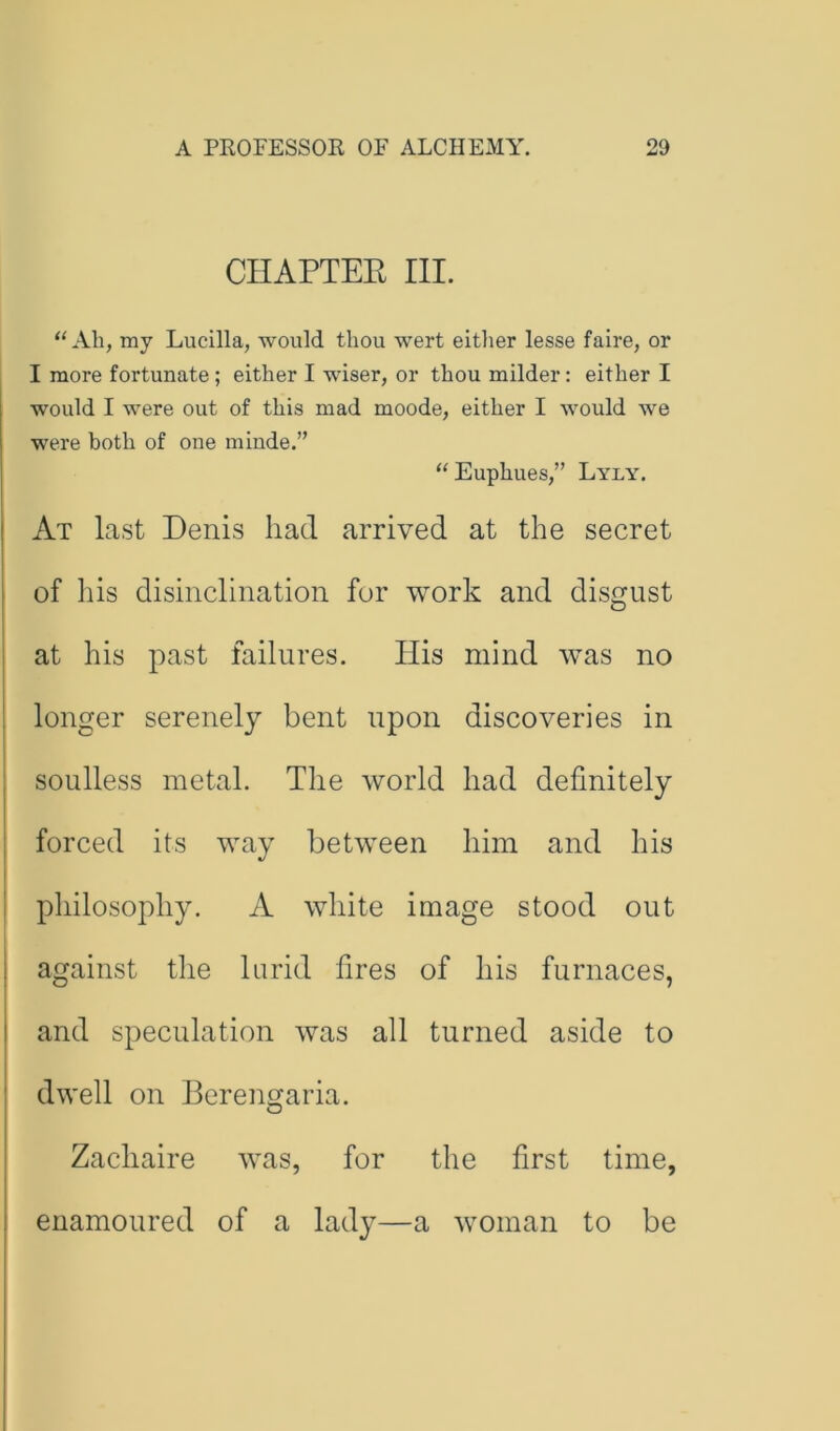 CHAPTEK III. ‘‘All, my Lucilla, would thou wert either lesse faire, or I more fortunate; either I wiser, or thou milder: either I would I were out of this mad moode, either I would we were both of one minde.” “Euphues,” Lyly. At last Denis had arrived at the secret of ins disinclination for work and disgust at his past failures. His mind was no longer serenely bent upon discoveries in soulless metal. The world had definitely forced its way between him and his philosophy. A white image stood out against the lurid fires of his furnaces, and speculation was all turned aside to dwell on Bereno;aria. Zachaire was, for the first time, enamoured of a lady—a woman to be