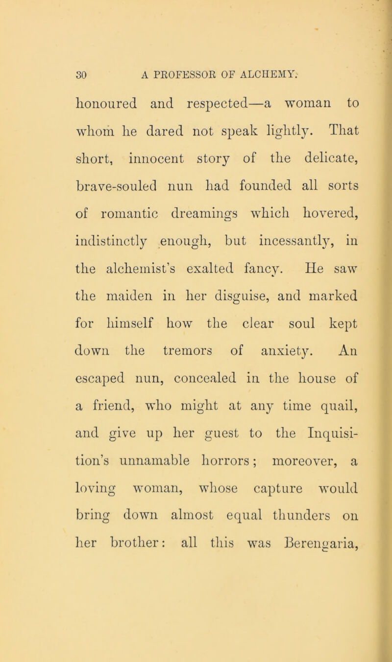 honoured and respected—a woman to whom he dared not speak lightly. That short, innocent story of the delicate, brave-souled nun had founded all sorts of romantic dreamings which hovered, indistinctly enough, but incessantl}% in the alchemist’s exalted fancy. He saw % the maiden in her disguise, and marked for himself how the clear soul kept down the tremors of anxiety. An escaped nun, concealed in the house of a friend, who might at any time quail, and give up her guest to the Inquisi- tion’s unnamable horrors; moreover, a loving woman, whose capture would bring down almost equal thunders on her brother: all this was Berenuaria,