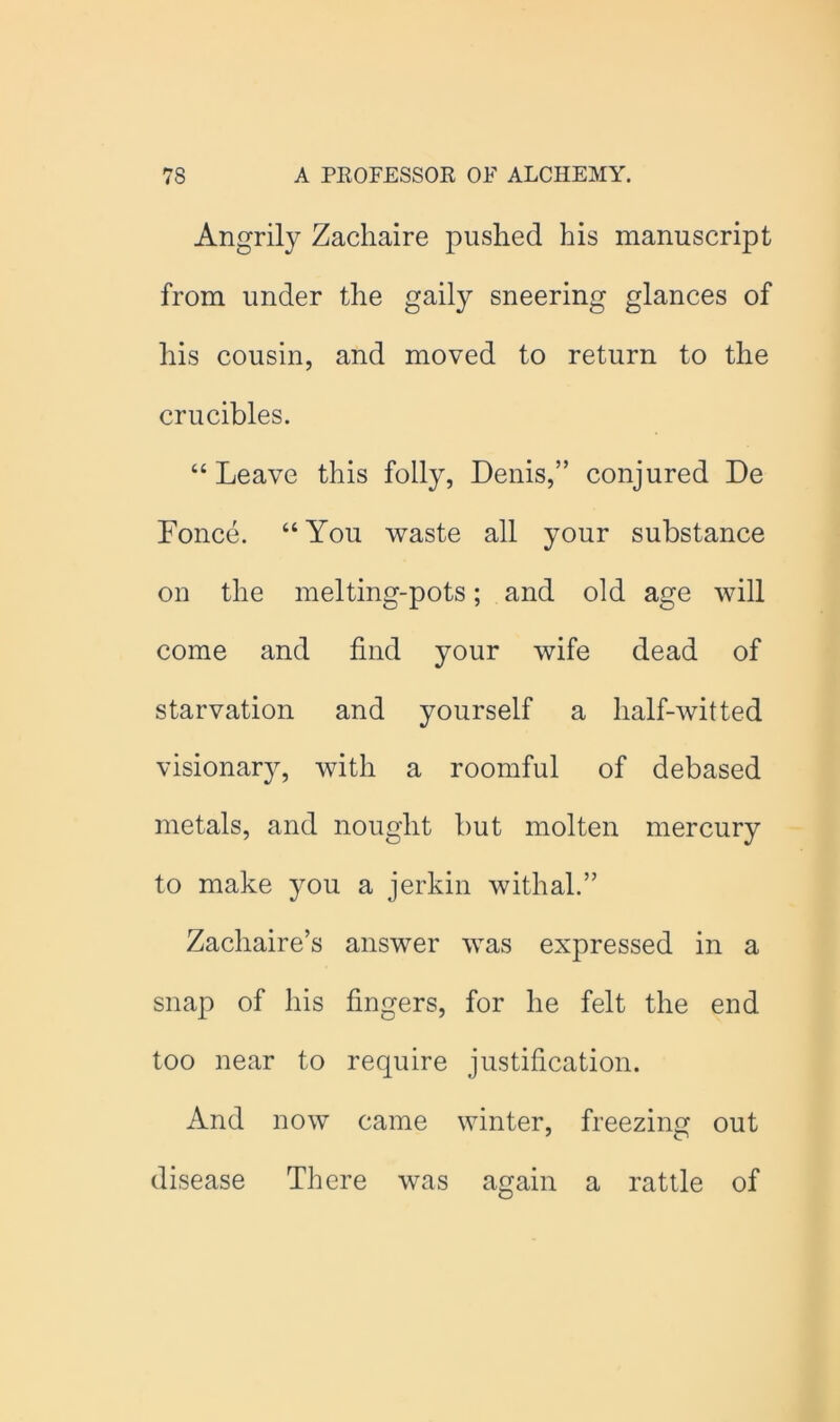 Angrily Zacliaire pushed his manuscript from under the gaily sneering glances of his cousin, and moved to return to the crucibles. “ Leave this folly, Denis,” conjured De Fonce. “You waste all your substance on the melting-pots; and old age will come and find your wife dead of starvation and yourself a half-witted visionar}g with a roomful of debased metals, and nought but molten mercury to make you a jerkin withal.” Zachaire’s answer was expressed in a snap of his fingers, for he felt the end too near to require justification. And now came winter, freezing out disease There was again a rattle of