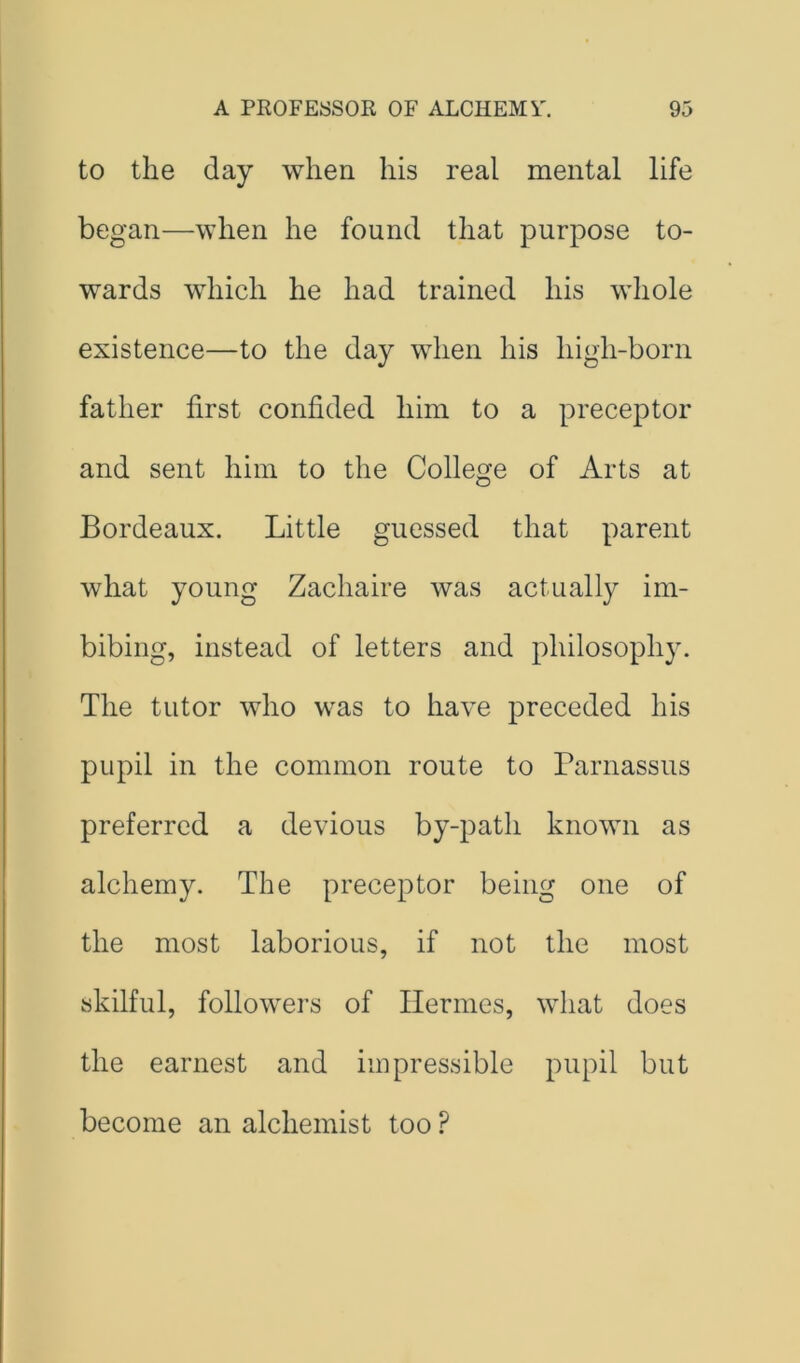 to the day when his real mental life began—when he found that purpose to- wards which he had trained his whole existence—to the day when his high-born father first confided him to a preceptor and sent him to the College of Arts at Bordeaux. Little guessed that parent what young Zachaire was actually im- bibing, instead of letters and philosophy. The tutor who was to have preceded his pupil in the common route to Parnassus preferred a devious by-path known as alchemy. The preceptor being one of the most laborious, if not the most skilful, followers of Hermes, what does the earnest and impressible pupil but become an alchemist too ?