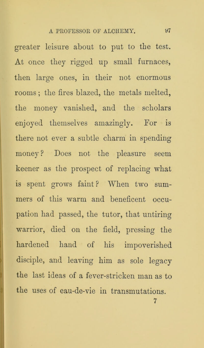 greater leisure about to put to the test. At once they rigged up small furnaces, then large ones, in their not enormous rooms ; the fires blazed, the metals melted, the money vanished, and the scholars enjoyed themselves amazingly. For is there not ever a subtle charm in spending money ? Does not the pleasure seem keener as the prospect of replacing what is spent grows faint ? When two sum- mers of this warm and beneficent occu- pation had passed, the tutor, that untiring warrior, died on the field, pressing the hardened hand of his impoverished disciple, and leaving him as sole legacy the last ideas of a fever-stricken man as to the uses of eau-de-vie in transmutations. 7