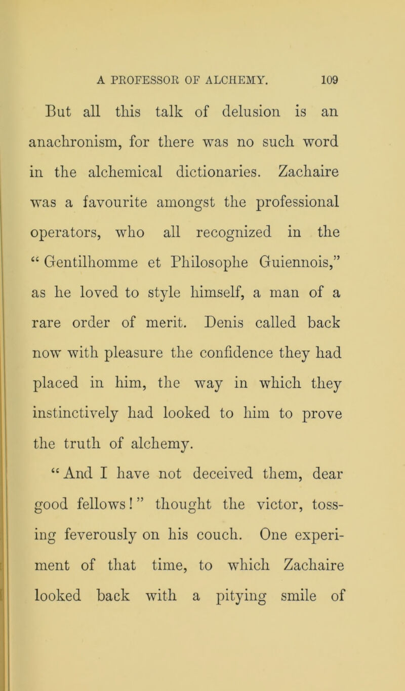 But all tills talk of delusion is an anachronism, for there was no such word in the alchemical dictionaries. Zachaire was a favourite amongst the professional operators, who all recognized in the “ Gentilhomme et Philosophe Guiennois,” as he loved to style himself, a man of a rare order of merit. Denis called back now with pleasure the confidence they had placed in him, the way in which they instinctively had looked to him to prove the truth of alchemy. “ And I have not deceived them, dear good fellows! ” thought the victor, toss- ing feverously on his couch. One experi- ment of that time, to which Zachaire looked back with a pitying smile of