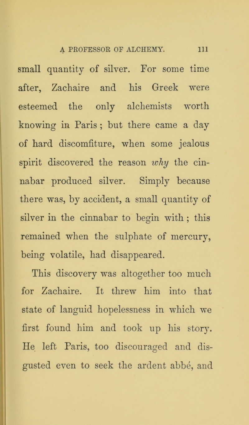 small quantity of silver. For some time after, Zachaire and his Greek vrere esteemed the only alchemists worth knowing in Paris ; but there came a day of hard discomfiture, when some jealous spirit discovered the reason why the cin- nabar produced silver. Simply because there was, by accident, a small quantity of silver in the cinnabar to begin with ; this remained when the sulphate of mercury, being volatile, had disappeared. This discovery was altogether too much for Zachaire. It threw him into that state of languid hopelessness in which we first found him and took up his stor}L He left Paris, too discouraged and dis- gusted even to seek the ardent abbe, and