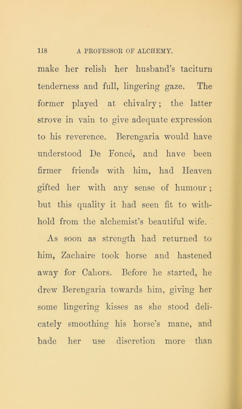 make lier relish her husband’s taciturn tenderness and full, lingering gaze. The former played at chivalry; the latter strove in vain to give adequate expression to his reverence. Berengaria would have understood De Fonce, and have been firmer friends with him, had Heaven gifted her with any sense of humour ; but this quality it liad seen fit to with- hold from the alchemist’s beautiful wife. As soon as strength had returned to O him, Zachaire took horse and hastened away for Cahors. Before he started, he drew Berengaria towards him, giving her some lingering kisses as she stood deli- cately smoothing his horse’s mane, and bade her use discretion more than