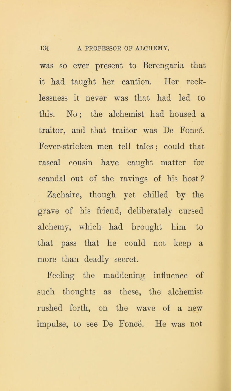 was SO ever present to Berengaria that it had taught her caution. Her reck- lessness it never was that had led to this. No; the alchemist had housed a traitor, and that traitor was De Fonce. Fever-stricken men tell tales; could that rascal cousin have caught matter for scandal out of the ravings of his host ? Zachaire, though yet chilled by the grave of his friend, deliberately cursed alchemy, which had brought him to that pass that he could not keep a more than deadly secret. Feeling the maddening influence of such thoughts as these, the alchemist rushed forth, on the wave of a n^w impulse, to see De Fonce. He was not