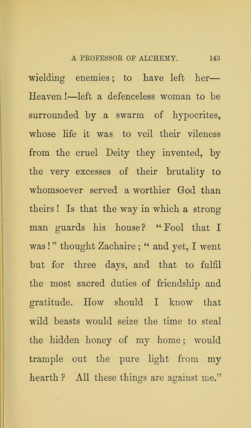 wielding enemies; to have left her— Heaven!—left a defenceless woman to be surrounded by a swarm of hypocrites, whose life it was to veil their vileness from the cruel Deity they invented, by the very excesses of their brutality to whomsoever served a worthier God than theirs ! Is that the way in which a strong man guards his house ? “ Fool that I was ! ” thought Zachaire ; “ and yet, I went but for three days, and that to fulfil the most sacred duties of friendship and gratitude. How should I know that wild beasts would seize the time to steal the hidden honey of my home; would trample out the pure light from my hearth ? All these things are against me.” O O