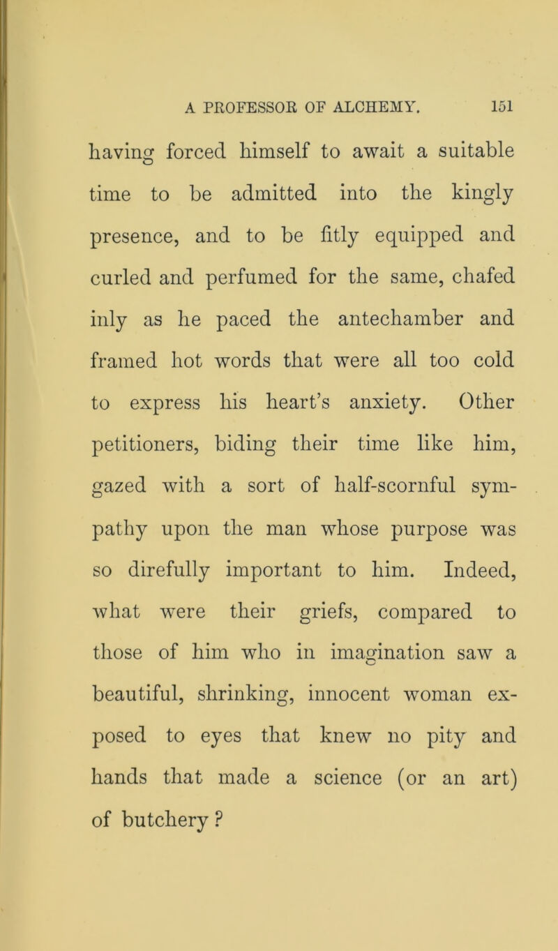 havincr forced himself to await a suitable O time to be admitted into the kingly presence, and to be fitly equipped and curled and perfumed for the same, chafed inly as he paced the antechamber and framed hot words that were all too cold to express his heart’s anxiety. Other petitioners, biding their time like him, gazed with a sort of half-scornful sym- pathy upon the man whose purpose was so direfully important to him. Indeed, Avhat were their griefs, compared to those of him who in imagination saw a beautiful, shrinking, innocent woman ex- posed to eyes that knew no pity and hands that made a science (or an art) of butchery ?