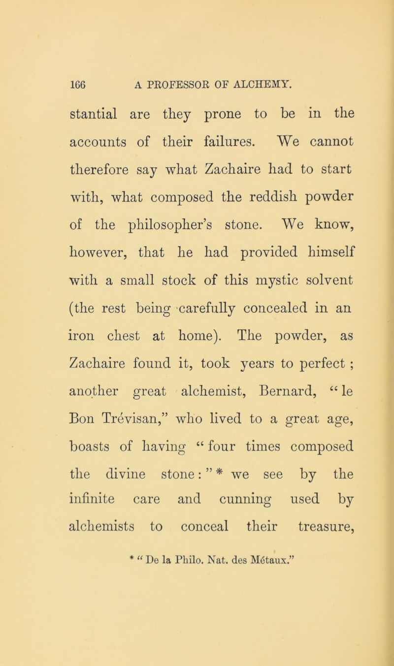 stantial are they prone to be in the accounts of their failures. We cannot therefore say what Zachaire had to start with, what composed the reddish powder of the philosopher’s stone. We know, however, that he had provided himself with a small stock of this mystic solvent (the rest being 'carefully concealed in an iron chest at home). The powder, as Zachaire found it, took years to perfect ; another great alchemist, Bernard, “ le Bon Trevisan,” who lived to a great age, boasts of having “ four times composed the divine stone: ” * we see by the infinite care and cunning used by alchemists to conceal their treasure. * ‘‘ De la Philo. Nat. des MiStaux.”