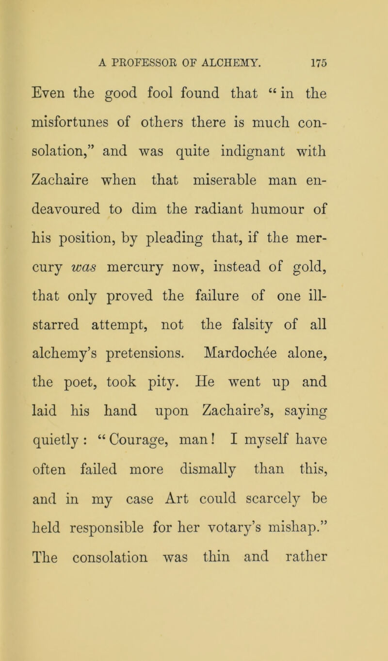 Even the good fool found that “ in the misfortunes of others there is much con- solation,” and was quite indignant with Zachaire when that miserable man en- deavoured to dim the radiant humour of his position, by pleading that, if the mer- cury was mercury now, instead of gold, that only proved the failure of one ill- starred attempt, not the falsity of all alchemy’s pretensions. Mardochee alone, the poet, took pity. He went up and laid his hand upon Zachaire’s, saying quietly : “ Courage, man! I myself have often failed more dismally than this, and in my case Art could scarcely be held responsible for her votary’s mishap.” The consolation was thin and rather