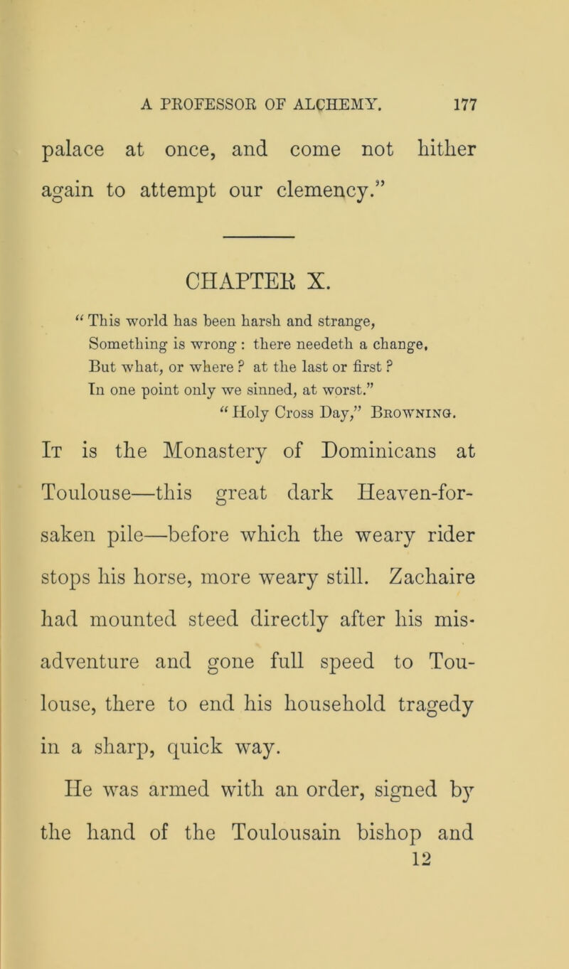 palace at once, and come not hither again to attempt our clemency.” CHAPTEK X. “ This world has been harsh and strange, Something is wrong : there needeth a change, But what, or where ? at the last or first ? In one point only we sinned, at worst.” ‘‘ Holy Cross Day,” Browning. It is the Monastery of Dominicans at Toulouse—this great dark Heaven-for- saken pile—before which the weary rider stops his horse, more weary still. Zachaire had mounted steed directly after his mis- adventure and gone full speed to Tou- louse, there to end his household tragedy in a sharp, quick way. He was armed with an order, signed b}^ the hand of the Toulousain bishop and 12