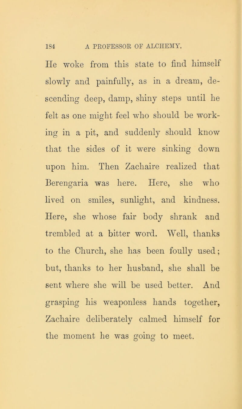 He woke from this state to find himself slowly and painfully, as in a dream, de- scending deep, damp, shiny steps until he felt as one might feel who should be work- ing in a pit, and suddenly should know that the sides of it were sinking down upon him. Then Zachaire realized that Berengaria was here. Here, she who lived on smiles, sunlight, and kindness. Here, she whose fair body shrank and trembled at a bitter word. Well, thanks to the Church, she has been foully used; but, thanks to her husband, she shall be sent where she will be used better. And grasping his weaponless hands together, Zachaire deliberately calmed himself for the moment he was going to meet.