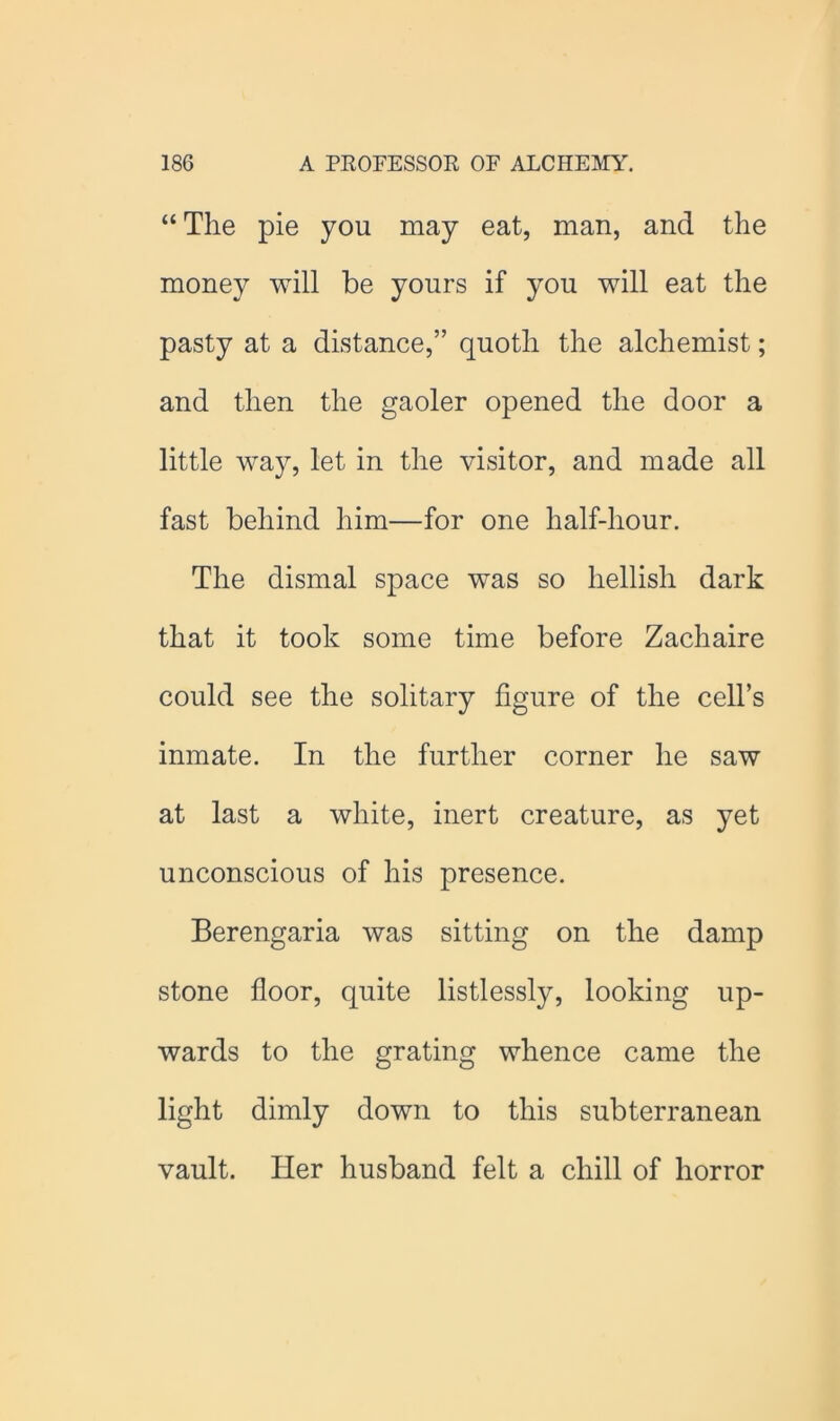 “ The pie you may eat, man, and the money will be yours if you will eat the pasty at a distance,” quoth the alchemist; and then the gaoler opened the door a little way, let in the visitor, and made all fast behind him—for one half-hour. The dismal space was so hellish dark that it took some time before Zachaire could see the solitary figure of the cell’s inmate. In the further corner he saw at last a white, inert creature, as yet unconscious of his presence. Berengaria was sitting on the damp stone floor, quite listlessly, looking up- wards to the grating whence came the light dimly down to this subterranean vault. Her husband felt a chill of horror