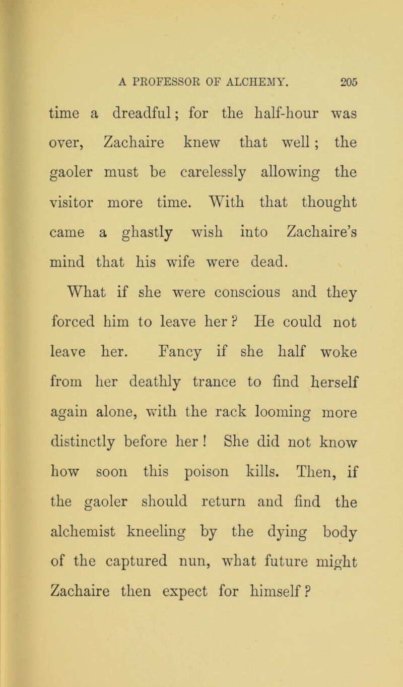 time a dreadful; for the half-hour was over, Zachaire knew that well; the gaoler must be carelessly allowing the visitor more time. With that thought came a ghastly wish into Zachaire’s mind that his wife were dead. What if she were conscious and they forced him to leave her ? He could not leave her. Fancy if she half woke from her deathly trance to find herself again alone, with the rack looming more distinctly before her! She did not know how soon this poison kills. Then, if the gaoler should return and find the alchemist kneeling by the dying body of the captured nun, what future might Zachaire then expect for himself ?