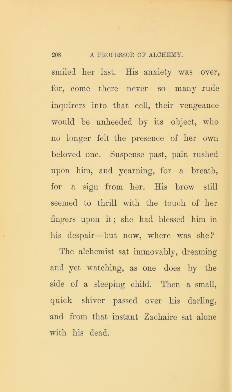 smiled her last. His anxiety was over, for, come there never so many rude inquirers into that cell, their vengeance would be unheeded by its object, who no longer felt the presence of her own beloved one. Suspense past, pain rushed upon him, and yearning, for a breath, for a sign from her. His brow still seemed to thrill with the touch of her fingers upon it; she had blessed him in his despair—but now, where was she ? The alchemist sat immovably, dreaming and yet watching, as one does by the side of a sleeping child. Then a small, quick shiver passed over his darling, and from that instant Zachaire sat alone with his dead.