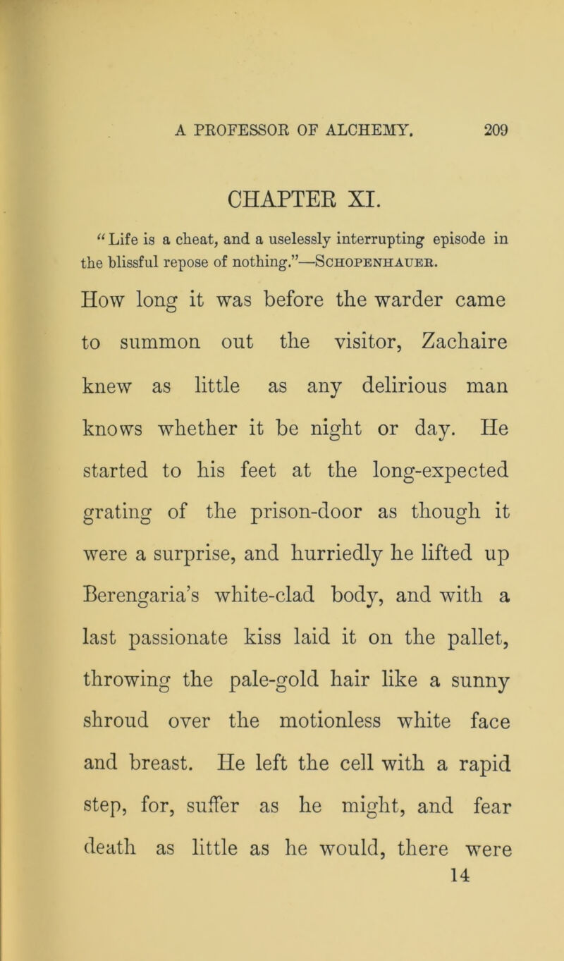 CHAPTER XI. Life is a cheat, and a uselessly interrupting episode in the blissful repose of nothing.”—Schopenhauer. How long it was before the warder came to summon out the visitor, Zachaire knew as little as any delirious man knows whether it be night or day. He started to his feet at the long-expected grating of the prison-door as though it were a surprise, and hurriedly he lifted up Berengaria’s white-clad body, and with a last passionate kiss laid it on the pallet, throwing the pale-gold hair like a sunny shroud over the motionless white face and breast. He left the cell with a rapid step, for, suffer as he might, and fear death as little as he would, there were 14