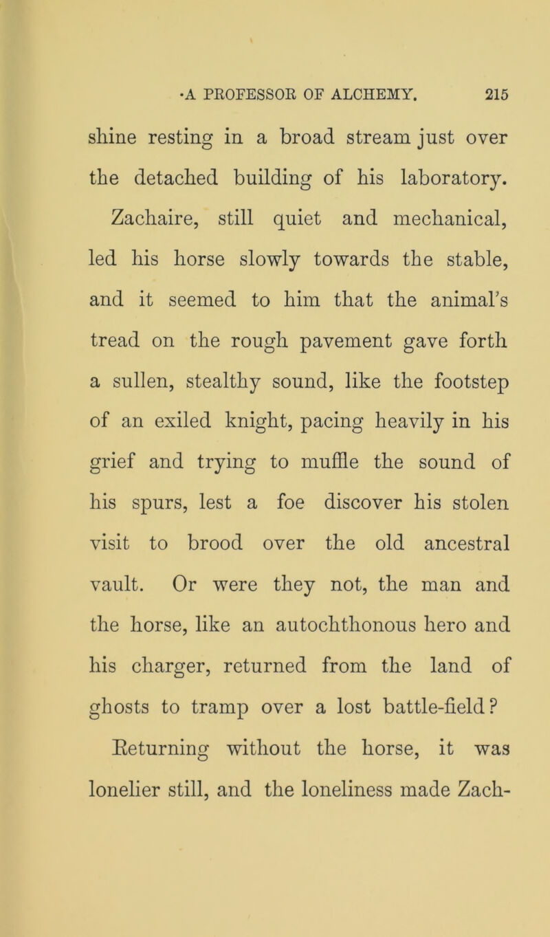 shine resting in a broad stream just over the detached building of his laboratory. Zachaire, still quiet and mechanical, led his horse slowly towards the stable, and it seemed to him that the animahs tread on the rough pavement gave forth a sullen, stealthy sound, like the footstep of an exiled knight, pacing heavily in his grief and trying to muffle the sound of his spurs, lest a foe discover his stolen visit to brood over the old ancestral vault. Or were they not, the man and the horse, like an autochthonous hero and his charger, returned from the land of ghosts to tramp over a lost battle-field? Eeturning without the horse, it was lonelier still, and the loneliness made Zach-