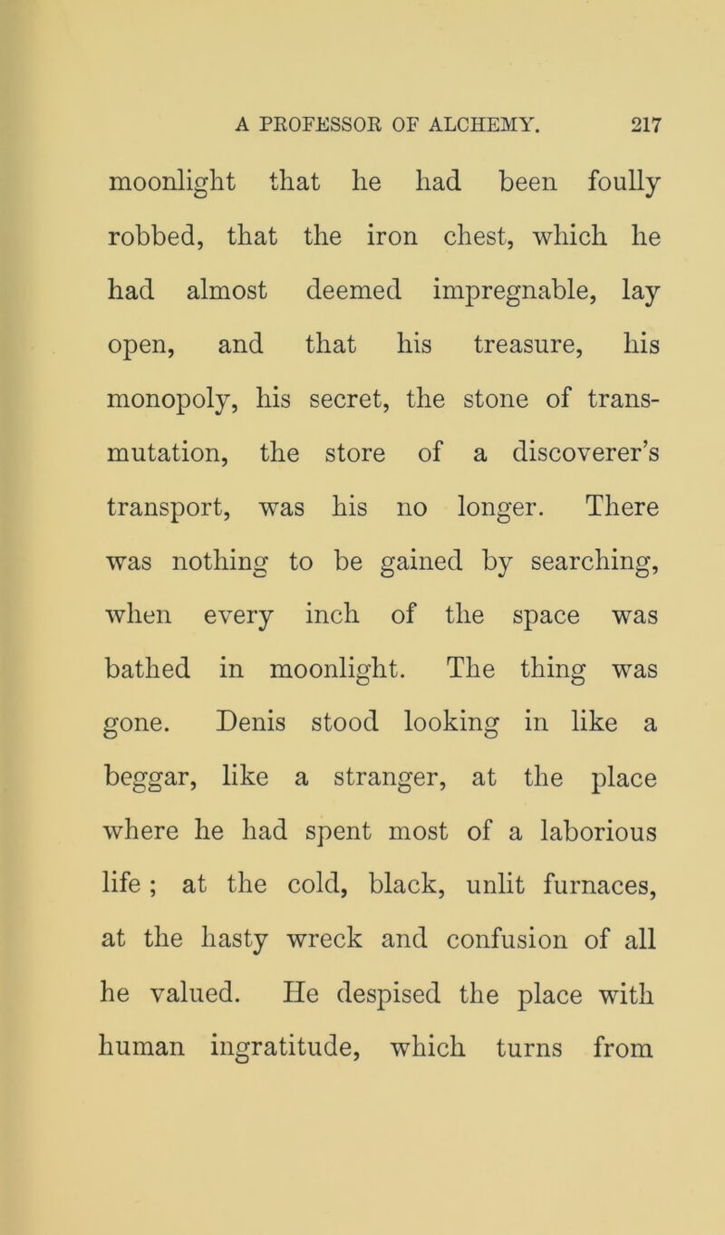 moonlight that he had been foully robbed, that the iron chest, which he had almost deemed impregnable, lay open, and that his treasure, his monopoly, his secret, the stone of trans- mutation, the store of a discoverer’s transport, was his no longer. There was nothing to be gained by searching, when every inch of the space was bathed in moonlight. The thing was gone. Denis stood looking in like a beggar, like a stranger, at the place where he had spent most of a laborious life ; at the cold, black, unlit furnaces, at the hasty wreck and confusion of all he valued. He despised the place with human ingratitude, which turns from