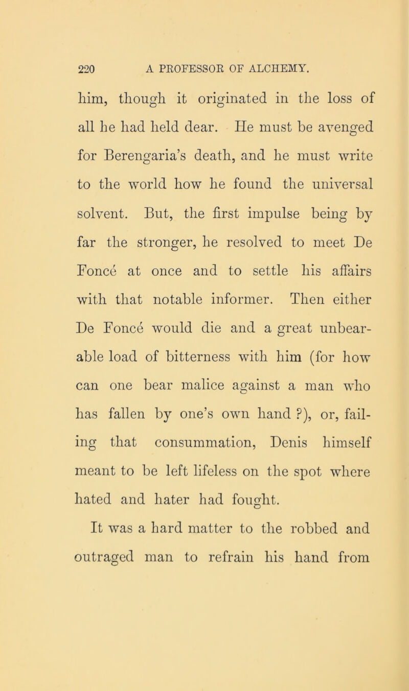 him, though it originated in the loss of all be had held dear. He must be avenged for Berengaria’s death, and he must write to the world how he found the universal solvent. But, the first impulse being by far the stronger, he resolved to meet He Bonce at once and to settle his affairs with that notable informer. Then either De Bonce would die and a great unbear- able load of bitterness with him (for how can one bear malice against a man who has fallen by one’s own hand ?), or, fail- ing that consummation, Denis himself meant to be left lifeless on the spot where hated and hater had fought. It was a hard matter to the robbed and outraged man to refrain his hand from