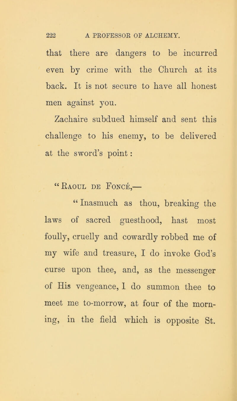 that there are dangers to be incurred even by crime with the Church at its back. It is not secure to have all honest men against you. Zachaire subdued himself and sent this challenge to his enemy, to be delivered at the sword’s point: “Raoul de Fonce,— “ Inasmuch as thou, breaking the laws of sacred guesthood, hast most foully, cruelly and cowardly robbed me of my wife and treasure, I do invoke God’s curse upon thee, and, as the messenger of His vengeance, I do summon thee to meet me to-morrow, at four of the morn- ing, in the field which is opposite St.