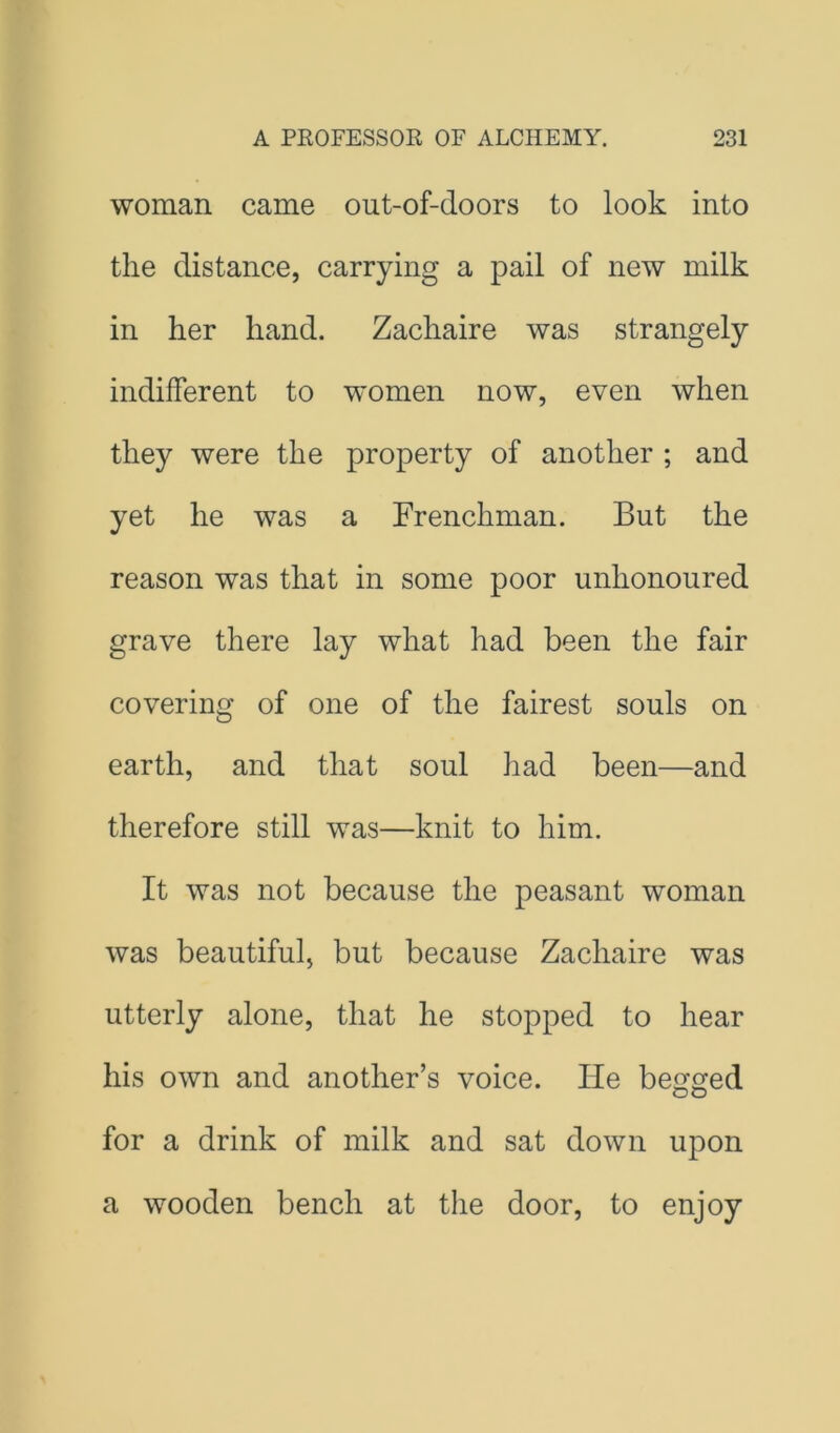 woman came out-of-doors to look into the distance, carrying a pail of new milk in her hand. Zachaire was strangely indifferent to women now, even when they were the property of another ; and yet he was a Frenchman. But the reason was that in some poor unhonoured grave there lay what had been the fair covering of one of the fairest souls on earth, and that soul had been—and therefore still was—knit to him. It was not because the peasant woman was beautiful, but because Zachaire was utterly alone, that he stopped to hear his own and another’s voice. He begged for a drink of milk and sat down upon a wooden bench at the door, to enjoy