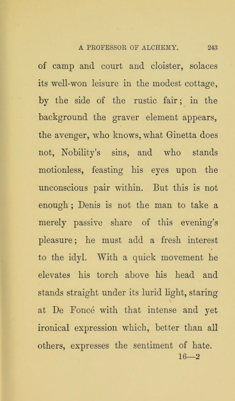 of camp and court and cloister, solaces its well-won leisure in tlie modest cottage, by the side of the rustic fair; in the background the graver element appears, the avenger, who knows, what Ginetta does not. Nobility’s sins, and who stands motionless, feasting his eyes upon the unconscious pair within. But this is not enough ; Denis is not the man to take a merely passive share of this evening’s pleasure; he must add a fresh interest to the idyl. With a quick movement he elevates his torch above his head and stands straight under its lurid light, staring at De Fonce with that intense and yet ironical expression which, better than all others, expresses the sentiment of hate. 16—2