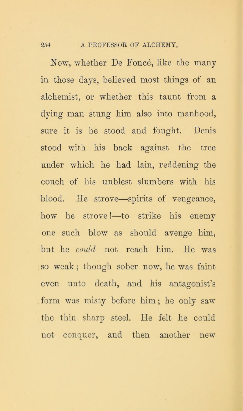 Now, whether De Fonce, like the many in those days, believed most things of an alchemist, or whether this taunt from a dying man stung him also into manhood, sure it is he stood and fought. Denis stood with his back against the tree under which he had lain, reddening the couch of his unblest slumbers with his blood. He strove—spirits of vengeance, how he strove!—to strike his enemy one such blow as should avenge him, but he could not reach him. He was so weak; though sober now, he was faint even unto death, and his antagonist’s form was misty before him; he only saw the thin sharp steel. He felt he could not conquer, and then another new