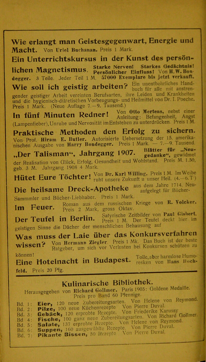 Wie erlangt man Geistesgegenwart, Energie und Macht. Von Uriel Buchanan. Preis 1 Mark. Ein Unterrichtskursus in der Kunst des persön- .. . ,, . . Starke NervenI Starkes Gedächtnis! liehen Magnetismus. per8önHcher Einfluss! VonH.W. Bon- .. . • rry >• > i « R A /t A VT* 1 _ — ktn ■ 1 r.1 vnMlrnti ff degger. 3 Teile. Jeder Teil 1 M. 57000 Exemplare bis jetzt verkauft. . . •„4-:^ Ein unentbehrliches Hand- Wie soll ich geistig arbeiten. buch für alle mit anstren- gender geistiger Arbeit vereinten Berufsarten, ihre Leiden und Krankheiten und die hygienisch-diätetischen Vorbeugungs- und Heilmittel von Dr. I. Poeche. Preis 1 Mark. (Neue Auflage 7.-9. Tausend.) I Von Otto Mertens, nebst einer In fünf Minuten Kcdner! Anleitung: Befangenheit, Angst (Lanipenfieber), Unruhe und Nervosität im Entstehen zu unterdrücken Preis 1 M. Praktische Methoden den Erfolg zu sichern. Von Prof. Hiram E. Butler. Autorisierte Uebersetzung der 15. amerika- nischen Ausgabe von Harry Bondegger. Preis 1 Mark. — 7.-9. Tausend. . * * __ i Blätter für »»Neu* „Der Talisman“, Jahrgang 1907. gedanke‘‘, gewidmet der Realisation von Glück, Erfolg, Gesundheit und Wohlstand. Preis M. 1.50, geb. 3 M. Jahrgang 1908 4 Mark. ..... , Ä Von I>r. KarlAYiHiiig. Preis 1 M. ImWeibe Hütet Eure 1 OChter. rilbt unsere Zukunft u unser Heil. (4. 6.T j * . ,. | aus dem Jahre 1714. Neu- Die heilsame Dreck-Apotheke aufgelegt für Bücher- Sammmler und Bücher-Liebhaber. Preis 1 Mark Im r. Roman aus dem russischen Kriege von R. Solcher, reuer. preis 2 Mark, gross Oktav. ^ ^ £ Satyrische Zeitbilder von Paul Gisbert. Der Teufel in Berlin. pre-js , M Der Teufel deckt hier im geistigen Sinne die Dächer der menschlichen Behausung auf Was muss der Laie über das Konkursverfahren • i Von Hermann Ziestler Preis 1 Mk. Das Buch ist der beste Wissen. Ratgeber, um siclTvor Verlusten bei Konkursen schützen zu können! ... r. j ~ + Tolle, aber harmlose Humo- Eine Hotelnacht in Budapest. resken von unns iiucii- feld. Preis 20 Pfg. __ * Kulinarische Bibliothek. Herausgegeben von Richard Gollmor. Paris 1905: Goldene Medadle. Preis pro Band 60 Pfennige. Eier, 120 neue Zubereitungsarten. Von Helene von Reynion . Pilze, 100 neue Küchenrezepte Von Pierre Du'ak Pikante Bissen, 50 Rezepte ' DuNal- 3d. 1 Bd. 2 Bd. 3 Bd 4 Bd. 5 Bd. 6