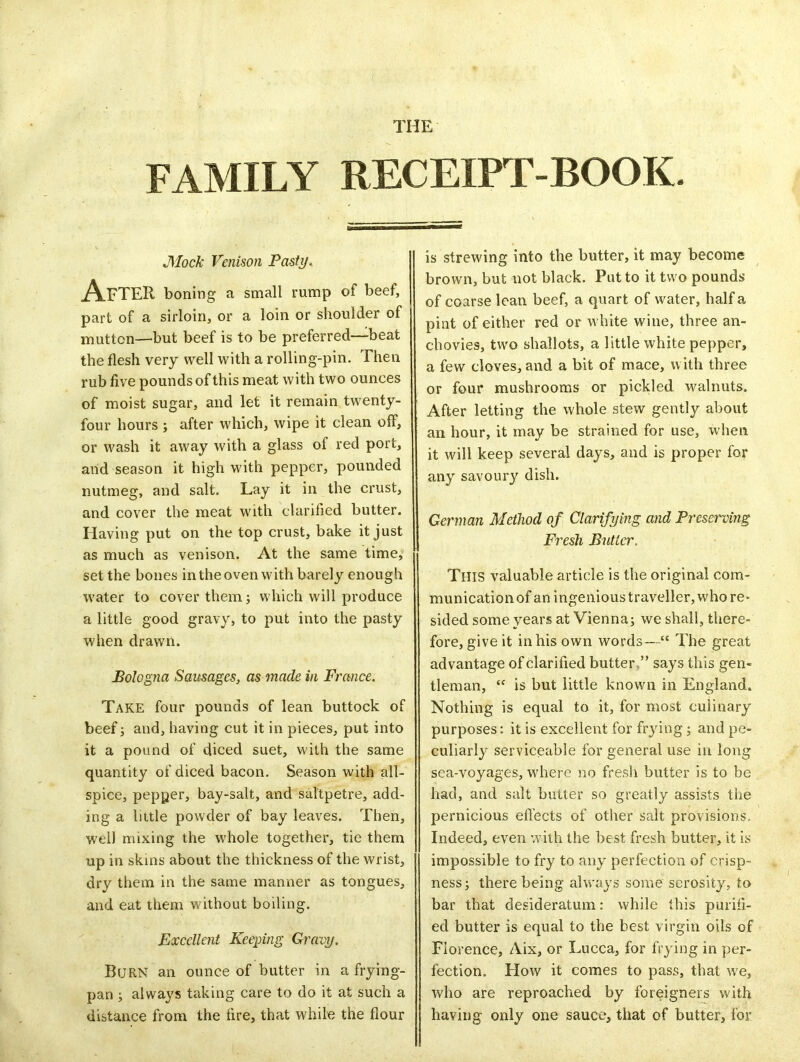 FAMILY RECEIPT-BOOK. Mock Venison Pasty. After boning a small rump of beef, part of a sirloin, or a loin or shoulder of mutton—but beef is to be preferred—beat the flesh very well with a rolling-pin. Then rub five pounds of this meat with two ounces of moist sugar, and let it remain twenty- four hours ; after which, wipe it clean off, or wash it away with a glass of red port, and season it high with pepper, pounded nutmeg, and salt. Lay it in the crust, and cover the meat with clarified butter. Having put on the top crust, bake it just as much as venison. At the same time, set the bones in the oven with barely enough water to cover them; which will produce a little good gravy, to put into the pasty when drawn. Bologna Sausages, as made in France. Take four pounds of lean buttock of beef; and, having cut it in pieces, put into it a pound of diced suet, with the same quantity of diced bacon. Season with all- spice, pepper, bay-salt, and saltpetre, add- ing a little powder of bay leaves. Then, well mixing the whole together, tie them up in skins about the thickness of the wrist, dry them in the same manner as tongues, and eat them without boiling. Excellent Keeping Gravy. B(JRN an ounce of butter in a frying- pan ; always taking care to do it at such a distance from the fire, that while the flour is strewing into the butter, it may become brown, but not black. Put to it two pounds of coarse lean beef, a quart of water, half a pint of either red or white wine, three an- chovies, two shallots, a little white pepper, a few cloves, and a bit of mace, w ith three or four mushrooms or pickled walnuts. After letting the whole stew gently about an hour, it may be strained for use, when it will keep several days, and is proper for any savoury dish. German Method of Clarifying and Preserving Fresh Butler. This valuable article is the original com- munication of an ingenioustravellerjwhore- sided some years at Vienna; we shall, there- fore, give it in his own words—“ The great advantage of clarified butter ” says this gen- tleman, “ is but little known in England. Nothing is equal to it, for most culinary purposes; it is excellent for frying; and pe- culiarly serviceable for general use in long sea-voyages, where no fresh butter is to be had, and salt butter so greatly assists the pernicious effects of other salt provisions. Indeed, even with the best fresh butter, it is impossible to fry to any perfection of crisp- ness; there being always some serosity, to bar that desideratum: while this purifi- ed butter is equal to the best virgin oils of Florence, Aix, or Lucca, for frying in per- fection. How it comes to pass, that we, who are reproached by foreigners with having only one sauce, that of butter, for