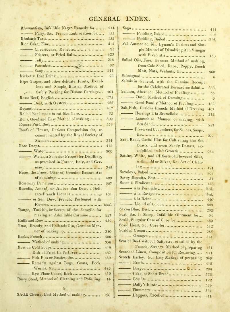 Rheumatism, Infallible Negro Remedy for 314 ■ Palsy, &c. French Embrocation for 15.5 Rhubarb Tarts 152 Rice Cake, Fine 313 ■ Cheesecakes, Delicate 21 Fritters, or Fried Balls 423 Jelly 218 ■ Pancakes 32 '— Soup 311 Ricketty Diet Drink ... 26 Ripe Grapes, and other delicate Fruits, Excel- lent and Simple Russian Method of Safely Packing for Distant Carriage... 404 Roast Beef, English 175 Beef, with Oysters 422 Rocambole 417 Rolled Beef made to eat like Hare 62 Rolls, Good and Easy Method of making 509 Roman Purl, Best 553 Roofs of Houses, Curious Composition for, as communicated by the Royal Society of Sweden * 314 Rose Drops 418 • Water 300 ■■ — Water, a Superior Process for Distilling, as practised in prance, Italy, and Ger- many 348 Roses, the Finest Ottar of. Genuine Bassora Art of obtaining 409 Rosemary Pomatum 507 Rossolis, Ambre, or Amber Sun Dew, a Deli- cate French Liqueur 131 •— or Sun Dew, French, Perfumed with Flowers ibid. Rouge, Turkish, or Secret of the Seraglio for making an Admirable Carmine 227 Ruffs and Rees.. 432 Rum, Brandy, and Hollands Gin, Genuine Man- ner of making up 380 Rusks, French 40b Method of making 356 Russian Cold Soups 419 ■ Dish of Fried Calf’s Liver 457 ■■ . Fish Pies or Pasties, &c... 459 ■ ■ r Remedy against Bugs, Gnats, Book Worms, &c., 489 Rye Flour Cakes, Rich 456 Rusty Steel, Method of Cleaning and Polishing 14 S Sag° 411 Pudding, Baked 412 Pudding, Boiled ibid. Sal Ammoniac, Mr. Lynam’s Curious and Sim- ple Method of Dissolving it in Vinegar with Fixed Air 480 SaJIad Oils, Fine, German Method of making-, from Cole Seed, Rape, Poppy, Beech Mast, Nuts, Walnuts, &c 3§q Salmagundi , g Salmis in General, with the Genuine Receipt for the Celebrated Bernardine Salmi... 333 Salmon, Aberdeen Method of Pickling 55 ■ Dutch Method of Dressing..., Good Family Method of Pickling 483 Salt Fish, Curious French Method of Dressing 467 Herrings a la Bruxelloise 312 ——— Lancashire Manner of making, with Sea Sand...... 5J.3 Preserved Cucumbers, for Sauces, Soups, Sand Reed, Useful Hint for Cultivating the Sea Coasts, and even Sandy Desarts, ex- emplified in it’s Growth 284 Sattins, White, and all Sorts of Flowered Silks, with Id or Silver, &c. Art of Cleari- ng 491 Savoloys, Baked 595 Savoy Biscuits, Best 5 j. Sauce a l’ltalienne j5q a la Poivrade ibid. a la Ravigote ibid. a la Reine 440 Liquid of Colour, 309 Saxon Blue, Best 282 ' Scab, &c. in Sheep, Infallible Ointment for... 94 Scald, Singular Case of Cure for 439 ' Scald Head, &c. Cure for 512 Scalded Cream 285 Oranges 541 Scarlet Beef without Saltpetre, so called by the French, Strange Method of preparing 1S1 Scorched Linen, Composition for Restoring 251 Scotch Barley, &c. Easy Method of preparing 369 Broth 4/2 ■ Burgoo * 204 • Cake, or Short Bread 533, Comfits..., ]22 Daffy’s Elixir 534 , Flummery 531 —-—=> Haggess, Excellent.,,,.,,,.,,,,,,,,,.,.,,,,. 311 SAGE Cheese, Best Method of making 120