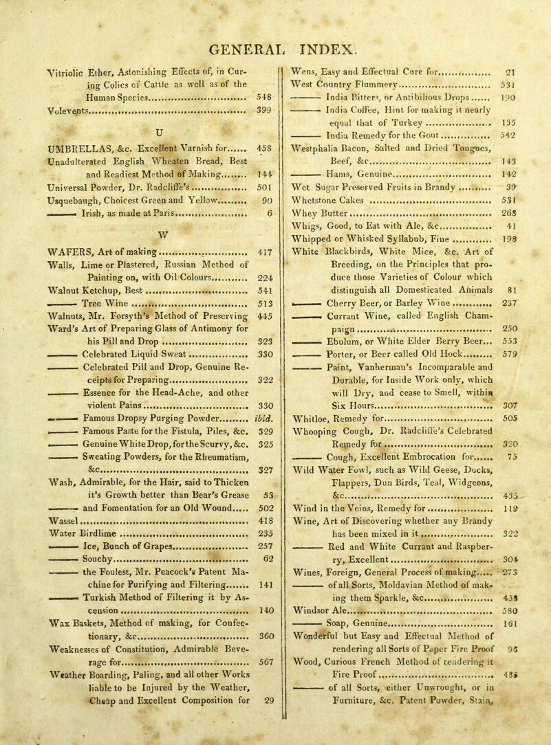GENERA! INDEX. Vitriolic Ether, Astonishing Effects of, in Cur- ing Colics of Cattle as well as of the Human Species 548 Volevents, 399 U UMBRELLAS, &c. Excellent Varnish for 458 Unadulterated English Wheaten Bread, Best and Readiest Method of Making 144 Universal Powder, Dr. Radcliffe’s 501 Usquebaugh, Choicest Green and Yellow 90 . Irish, as made at Paris,.,, 6 W WAFERS, Art of making ...... 417 Walls, Lime or Plastered, Russian Method of Painting on, with Oil Colours 224 Walnut Ketchup, Best 541 - ■- Tree Wine 513 Walnuts, Mr. Forsyth’s Method of Preserving 445 Ward’s Art of Preparing Glass of Antimony for his Pill and Drop 323 Celebrated Liquid Sweat 330 ——-—- Celebrated Pill and Drop, Genuine Re- ceipts for Preparing 322 Essence for the Head-Ache, and other violent Pains 330 ——— Famous Dropsy Purging Powder ibid. . Famous Paste for the Fistula, Piles, &c. 329 i Genuine White Drop, for the Scurvy, &c. 325 . Sweating Powders, for the Rheumatism, &c 327 Wash, Admirable, for the Hair, said to Thicken it’s Growth better than Bear’s Grease 53 ——— and Fomentation for an Old Wound 502 Wassel... 418 Water Birdlime 235 - - Ice, Bunch of Grapes 257 - Souchy 62 ——— the Foulest, Mr. Peacock’s Patent Ma- chine for Purifying and Filtering 141 .. M- Turkish Method of Filtering it by As- cension 140 Wax Baskets, Method of making, for Confec- tionary, &c 360 Weaknesses of Constitution, Admirable Beve- rage for 567 Weather Boarding, Paling, and all other Works liable to be Injured by the Weather, Cheap and Excellent Composition for 29 Wens, Easy and Effectual Cure for., 21 West Country Flummery 53J India Bitters, or Antibilious Drops 190 India Coffee, Hint for making it nearly equal that of Turkey 135 India Remedy for the Gout 542 Westphalia Bacon, Salted and Dried Tongues, Beef, &c 143 Hams, Genuine 142 Wet Sugar Preserved Fruits in Brandy 39 Whetstone Cakes 531 Whey Butter 268 Whigs, Good, to Eat with Ale, &c 41 Whipped or Whisked Syllabub, Fine 193 White Blackbirds, White Mice, &c. Art of Breeding, on the Principles that pro- duce those Varieties of Colour which distinguish all Domesticated Animals 81 . ■- Cherry Beer, or Barley Wine 237 .. Currant Wine, called English Cham- paign 250 ..■— Ebulum, or White Elder Berry Beer... 553 Porter, or Beer called Old Hock......... 579 .— Paint, Vanherman’s Incomparable and Durable, for Inside Work only, which will Dry, and cease to Smell, within Six Hours '.. 307 Whitloe, Remedy for 505 Whooping Cough, Dr. Radclifte’s Celebrated Remedy for 320 Cough, Excellent Embrocation for 75 Wild Water Fowl, such as Wild Geese, Ducks, Flappers, Dun Birds, Teal, Widgeons, See 435 Wind in the Veins, Remedy for 119 Wine, Art of Discovering whether any Brandy has been mixed in it 322 — Red and White Currant and Raspber- ry, Excellent 304 Wines, Foreign, General Process of making 273 of all Sorts, Moldavian Method of mak- ing them Sparkle, &c...., 458 Windsor Ale 580 ■ ■■ Soap, Genuine. 161 Wonderful but Easy and Effectual Method of rendering all Sorts of Paper Fire Proof 9(5 Wood, Curious French Method of rendering it Fire Proof 4 3» - ■ ■ of all Sorts, either Unwrought, or in Furniture, &c. Patent Powder, Stain,