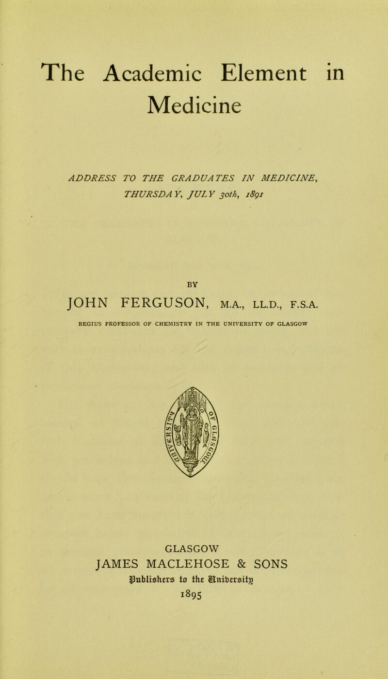 Medicine ADDRESS TO THE GRADUATES IN MEDICINE, THURSDAY, JULY 30th, i8gi BY JOHN FERGUSON, m.a., ll.d., f.s.a. REGIUS PROFESSOR OF CHEMISTRY IN THE UNIVERSITY OF GLASGOW GLASGOW JAMES MACLEHOSE & SONS ^ttbli«hers to thz 1895