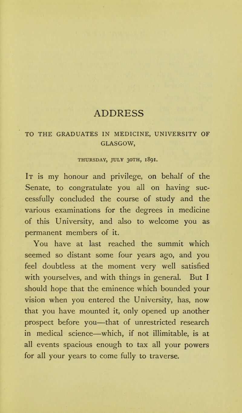 ADDRESS TO THE GRADUATES IN MEDICINE, UNIVERSITY OF GLASGOW, THURSDAY, JULY 30TH, 1891. It is my honour and privilege, on behalf of the Senate, to congratulate you all on having suc- cessfully concluded the course of study and the various examinations for the degrees in medicine of this University, and also to welcome you as permanent members of it. You have at last reached the summit which seemed so distant some four years ago, and you feel doubtless at the moment very well satisfied with yourselves, and with things in general. But I should hope that the eminence which bounded your vision when you entered the University, has, now that you have mounted it, only opened up another prospect before you—that of unrestricted research in medical science—which, if not illimitable, is at all events spacious enough to tax all your powers for all your years to come fully to traverse.