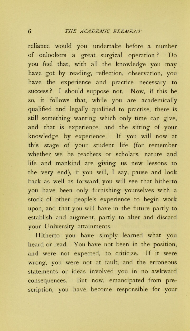 reliance would you undertake before a number of onlookers a great surgical operation ? Do you feel that, with all the knowledge you may have got by reading, reflection, observation, you have the experience and practice necessary to success? I should suppose not. Now, if this be so, it follows that, while you are academically qualified and legally qualified to practise, there is still something wanting which only time can give, and that is experience, and the sifting of your knowledge by experience. If you will now at this stage of your student life (for remember whether we be teachers or scholars, nature and life and mankind are giving us new lessons to the very end), if you will, I say, pause and look back as well as forward, you will see that hitherto you have been only furnishing yourselves with a stock of other people’s experience to begin work upon, and that you will have in the future partly to establish and augment, partly to alter and discard your University attainments. Hitherto you have simply learned what you heard or read. You have not been in the position, and were not expected, to criticize. If it were wrong, you were not at fault, and the erroneous statements or ideas involved you in no awkward consequences. But now, emancipated from pre- scription, you have become responsible for your