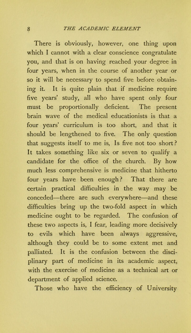 There is obviously, however, one thing upon which I cannot with a clear conscience congratulate you, and that is on having reached your degree in four years, when in the course of another year or so it will be necessary to spend five before obtain- ing it. It is quite plain that if medicine require five years’ study, all who have spent only four must be proportionally deficient. The present brain wave of the medical educationists is that a four years’ curriculum is too short, and that it should be lengthened to five. The only question that suggests itself to me is. Is five not too short It takes something like six or seven to qualify a candidate for the office of the church. By how much less comprehensive is medicine that hitherto four years have been enough ? That there are certain practical difficulties in the way may be conceded—there are such everywhere—and these difficulties bring up the two-fold aspect in which medicine ought to be regarded. The confusion of these two aspects is, I fear, leading more decisively to evils which have been always aggressive, although they could be to some extent met and palliated. It is the confusion between the disci- plinary part of medicine in its academic aspect, with the exercise of medicine as a technical art or department of applied science. Those who have the efficiency of University