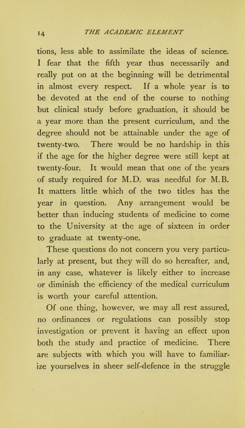 tions, less able to assimilate the ideas of science. I fear that the fifth year thus necessarily and really put on at the beginning will be detrimental in almost every respect. If a whole year is to be devoted at the end of the course to nothing but clinical study before graduation, it should be a year more than the present curriculum, and the deofree should not be attainable under the acre of twenty-two. There would be no hardship in this if the age for the higher degree were still kept at twenty-four. It would mean that one of the years of study required for M.D. was needful for M.B. It matters little which of the two titles has the year in question. Any arrangement would be better than inducing students of medicine to come to the University at the age of sixteen in order to graduate at twenty-one. These questions do not concern you very particu- larly at present, but they will do so hereafter, and, in any case, whatever is likely either to increase or diminish the efficiency of the medical curriculum is worth your careful attention. Of one thing, however, we may all rest assured, no ordinances or regulations can possibly stop investigation or prevent it having an effect upon both the study and practice of medicine. There are subjects with which you will have to familiar- ize yourselves in sheer self-defence in the struggle