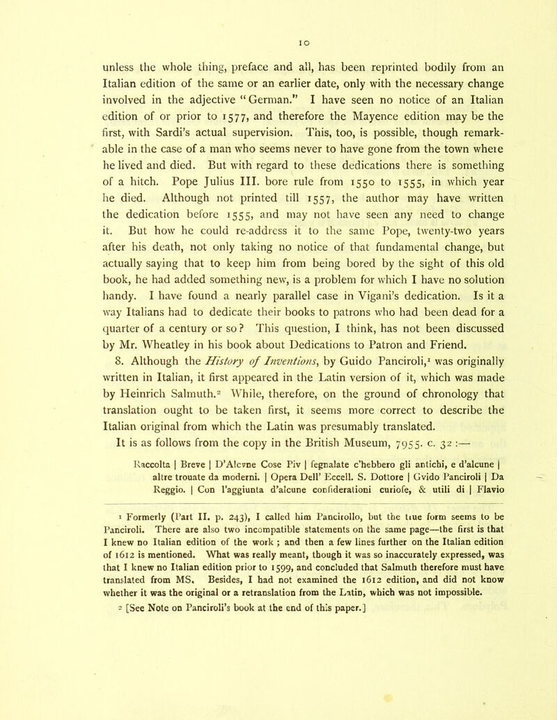 lO unless the whole thing, preface and all, has been reprinted bodily from an Italian edition of the same or an earlier date, only with the necessary change involved in the adjective “ German.” I have seen no notice of an Italian edition of or prior to 1577, and therefore the Mayence edition may be the first, with Sardi’s actual supervision. This, too, is possible, though remark- able in the case of a man who seems never to have gone from the town where he lived and died. But with regard to these dedications there is something of a hitch. Pope Julius III. bore rule from 1550 to 1555, in which year he died. Although not printed till 1557, the author may have written the dedication before 1555, and may not have seen any need to change it. But how he could re-address it to the same Pope, twenty-two years after his death, not only taking no notice of that fundamental change, but actually saying that to keep him from being bored by the sight of this old book, he had added something new, is a problem for which I have no solution handy. I have found a nearly parallel case in Vigani’s dedication. Is it a way Italians had to dedicate their books to patrons who had been dead for a quarter of a century or so ? This question, I think, has not been discussed by Mr. Wheatley in his book about Dedications to Patron and Friend. 8. Although the History of Inventions^ by Guido Panciroli,^ was originally written in Italian, it first appeared in the Latin version of it, which was made by Heinrich Salmuth.® While, therefore, on the ground of chronology that translation ought to be taken first, it seems more correct to describe the Italian original from which the Latin was presumably translated. It is as follows from the copy in the British Museum, 7955. c. 32 :— Raccolta | Breve | D’Alcvne Cose Piv | fegoalate c’hebbero gli antichi, e d’alcune j altre trouate da moderni. | Opera Dell’ Eccell. S. Dottore | Gvido Panciroli j Da Reggio. I Con I’aggiunta d’alcune conliderationi curiofe, & utili di | Flavio 1 Formerly (Part II. p. 243), I called him Pancicollo, but the tiue form seems to be Panciroli. There are also two incompatible statements on the same page—the first is that I knew no Italian edition of the work ; and then a few lines further on the Italian edition of 1612 is mentioned. What was really meant, though it was so inaccurately expressed, was that I knew no Italian edition prior to 1599, and concluded that Salmuth therefore must have translated from MS. Besides, I had not examined the 1612 edition, and did not know whether it was the original or a retranslation from the Latin, which was not impossible. 2 [See Note on Panciroli’s book at the end of this paper.]