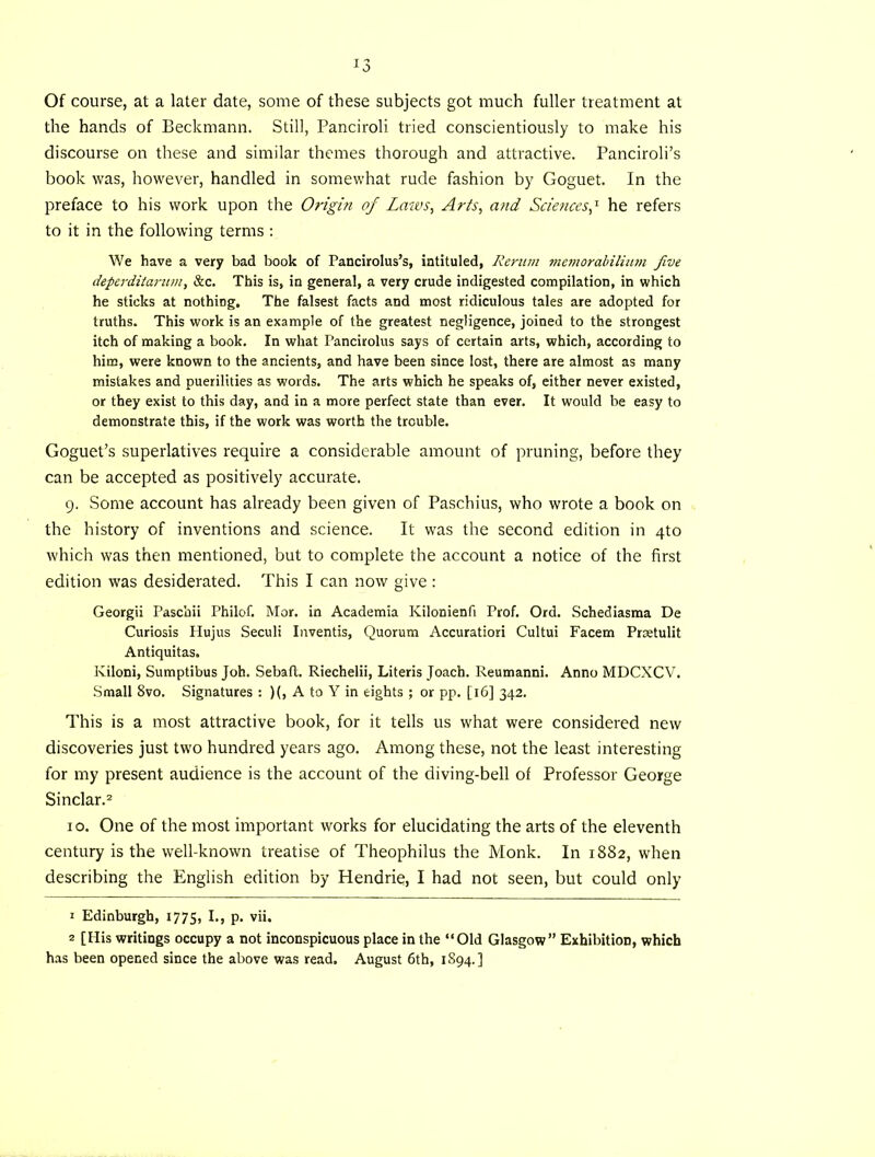 Of course, at a later date, some of these subjects got much fuller treatment at the hands of Beckmann. Still, Panciroli tried conscientiously to make his discourse on these and similar themes thorough and attractive. Panciroli’s book was, however, handled in somewhat rude fashion by Goguet. In the preface to his work upon the Origin of Lmvs, Arts, and Sciences^ he refers to it in the following terms : We have a very bad book of Pancirolus’s, intituled, Rerum memorabilimn five deperditarum, &c. This is, in general, a very crude indigested compilation, in which he sticks at nothing. The falsest facts and most ridiculous tales are adopted for truths. This work is an example of the greatest negligence, joined to the strongest itch of making a book. In what Pancirolus says of certain arts, which, according to him, were known to the ancients, and have been since lost, there are almost as many mistakes and puerilities as words. The arts which he speaks of, either never existed, or they exist to this day, and in a more perfect state than ever. It would be easy to demonstrate this, if the work was worth the trouble. Goguet’s superlatives require a considerable amount of pruning, before they can be accepted as positively accurate. 9. Some account has already been given of Paschius, who wrote a book on the history of inventions and science. It was the second edition in qto which was then mentioned, but to complete the account a notice of the first edition was desiderated. This I can now give : Georgii Pascbii Philof. Mor. in Academia Kilonienfi Prof. Ord. Schediasma De Curiosis Plujus Seculi Inventis, Quorum Accuratiori Cultui Facem Prsetulit Antiquitas. Kiloni, Sumptibus Job. Sebaft. Riechelii, Literis Joach. Reumanni. Anno MDCXCV. Small 8vo. Signatures : )(, A to Y in eights ; or pp. [16] 342. This is a most attractive book, for it tells us what were considered new discoveries just two hundred years ago. Among these, not the least interesting for my present audience is the account of the diving-bell of Professor George Sinclar.2 10. One of the most important works for elucidating the arts of the eleventh century is the well-known treatise of Theophilus the Monk. In 1882, when describing the English edition by Hendrie, I had not seen, but could only 1 Edinburgh, 1775, I., p. vii. 2 [His writings occupy a not inconspicuous place in the “Old Glasgow” Exhibition, which has been opened since the above was read, August 6th, 1S94.]