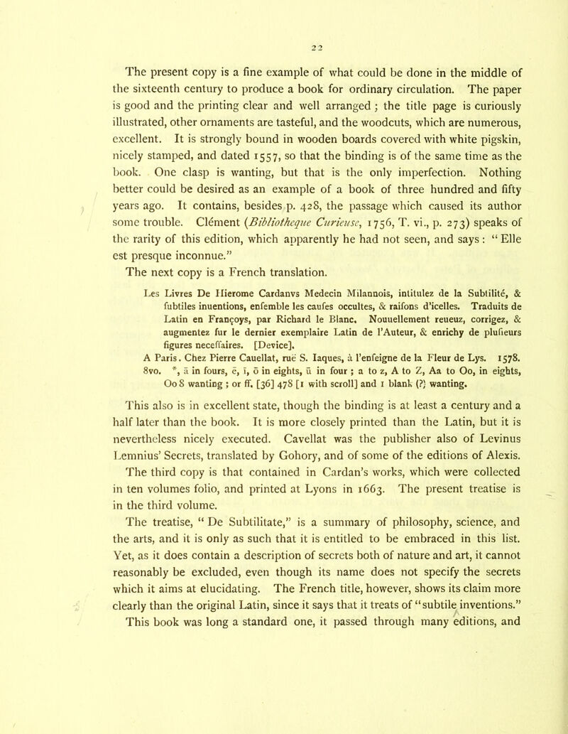 the sixteenth century to produce a book for ordinary circulation. The paper is good and the printing clear and well arranged ; the title page is curiously illustrated, other ornaments are tasteful, and the woodcuts, which are numerous, excellent. It is strongly bound in wooden boards covered with white pigskin, nicely stamped, and dated 1557, so that the binding is of the same time as the book. One clasp is wanting, but that is the only imperfection. Nothing better could be desired as an example of a book of three hundred and fifty years ago. It contains, besides p. 428, the passage which caused its author some trouble. Clement {Bibliotheque Curieuse, 1756, T. vi., p. 273) speaks of the rarity of this edition, which apparently he had not seen, and says: “ Elle est presque inconnue.” The next copy is a French translation. Les Livres De Ilierome Cardanvs Medecin Milannois, intitulez de la Subtilite, & fubtiles inuentions, enfemble les caufes occultes, & raifons d’icelles. Traduits de Latin en Fran^oys, par Richard le Blanc. Nouuellement reueuz, corrigez, & augmentez fur le dernier exemplaire Latin de I’Auteur, & enrichy de plufieurs figures neceffaires. [Device], A Paris. Chez Pierre Cauellat, rue S. laques, a I’enfeigne de la Fleur de Lys. 1578. 8vo. *, a in fours, e, i, 6 in eights, u in four ; a to z, A to Z, Aa to Oo, in eights, O08 wanting ; or ff. [36] 478 [i with scroll] and i blank (?) wanting. This also is in excellent state, though the binding is at least a century and a half later than the book. It is more closely printed than the Latin, but it is nevertheless nicely executed. Cavellat was the publisher also of Levinus Lemnius’ Secrets, translated by Gohory, and of some of the editions of Alexis. The third copy is that contained in Cardan’s w'orks, which were collected in ten volumes folio, and printed at Lyons in 1663. The present treatise is in the third volume. The treatise, “ De Subtilitate,” is a summary of philosophy, science, and the arts, and it is only as such that it is entitled to be embraced in this list. Yet, as it does contain a description of secrets both of nature and art, it cannot reasonably be excluded, even though its name does not specify the secrets which it aims at elucidating. The French title, however, shows its claim more clearly than the original Latin, since it says that it treats of “subtile inventions.” This book was long a standard one, it passed through many editions, and