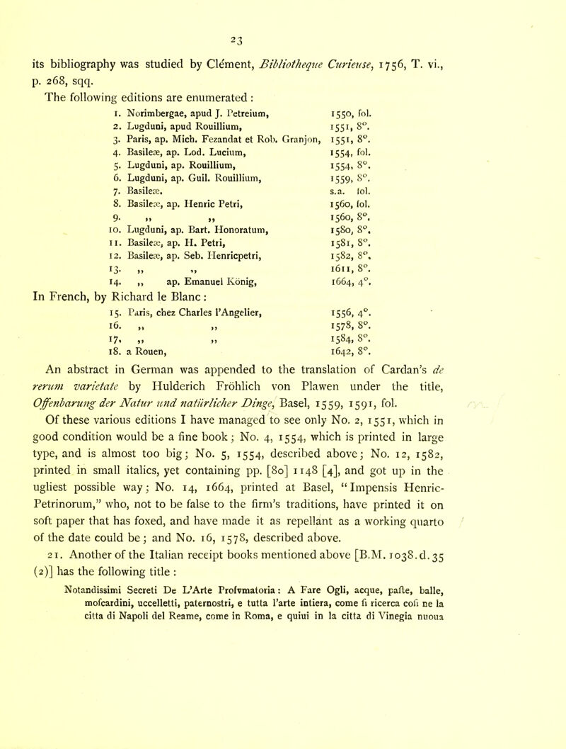 its bibliography was studied by Clement, Bibliotheqne Curiettse, 1756, T. vi., p. 268, sqq. The following editions are enumerated : 1. Norimbergae, apud J. Petreium, 2. Lugduni, apud Rouillium, 3. Paris, ap, Mich. Fezandat et Rob. Granjon, 4. Basileae, ap. Lod. Luciutn, 5. Lugduni, ap. Rouillium, 6. Lugduni, ap. Guil. Rouillium, 7. Basilece. 8. BasilcK, ap. Henric Petri, 9- n I* 10. Lugduni, ap. Bart. Honoratum, 11. Basileie, ap. H. Petri, 12. Basileae, ap. Seb. Ilenricpetri, 13- 14. ,, ap. Emanuel Kbnig, In French, by Richard le Blanc: 15. Paris, chez Charles I’Angelier, 16. „ „ t?' »> )! 18. a Rouen, 1550, fol. 1551, 8“ 1551. 8°. 1554, fol. 1554. 8°. 1559. 8°. s.a. lol. 1560, fol. 1560, 8°. 1580, 8*^. 1581, 8^ 1582, 8 1611, 8°. 1664, 4°. 1556, 4°. 1578, 8^. 1584, 8°. 1642, An abstract in German was appended to the translation of Cardan’s de reni7n varietate by Hulderich Frohlich von Plawen under the title, Offenharung der Natur und natiirlicher Dinge, Basel, 1559, 1591, fol. Of these various editions I have managed to see only No. 2, 1551, which in good condition would be a fine book; No. 4, 1554, which is printed in large type, and is almost too big; No. 5, 1554, described above; No. 12, 1582, printed in small italics, yet containing pp. [80] 1148 [4], and got up in the ugliest possible way; No. 14, 1664, printed at Basel, “Impensis Henric- Petrinorum,” who, not to be false to the firm’s traditions, have printed it on soft paper that has foxed, and have made it as repellant as a working quarto of the date could be; and No. 16, 1578, described above. 21. Another of the Italian receipt books mentioned above [B.M. 1038.d. 35 (2)] has the following title : Notandissimi Secret! De L’Arte Profvmatoria: A Fare Ogli, acque, pafte, balle, mofcardini, uccelletti, paternostri, e tutta I’arte intiera, come fi ricerca cofi ne la citta di Napoli del Reame, come in Roma, e quiui in la citta di Vinegia nuoua