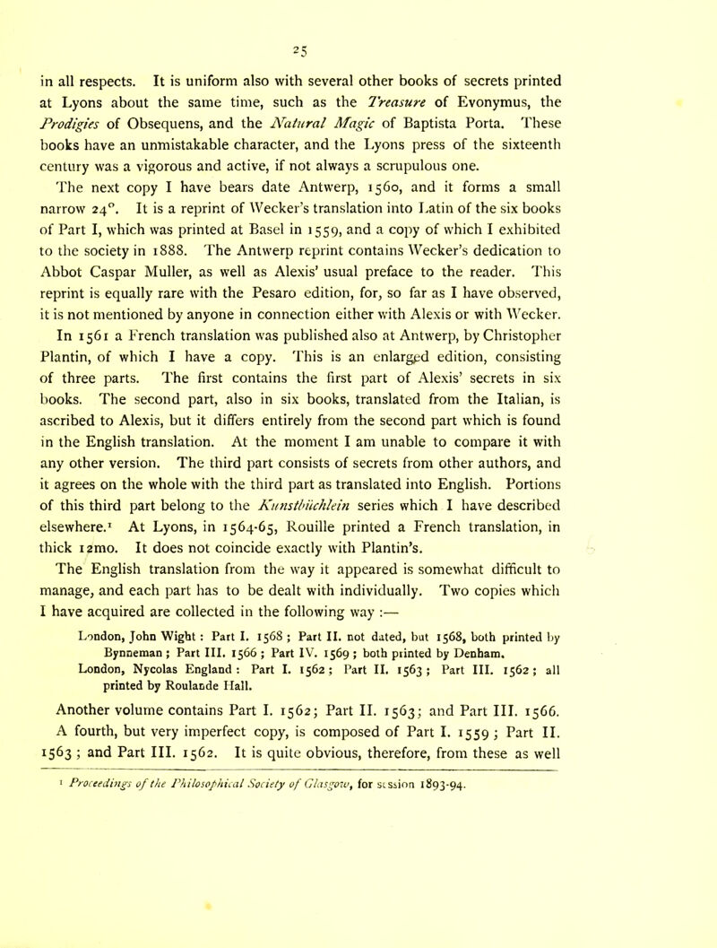 in all respects. It is uniform also with several other books of secrets printed at Lyons about the same time, such as the Treasure of Evonymus, the Prodigies of Obsequens, and the Natural Magic of Baptista Porta. These books have an unmistakable character, and the Lyons press of the sixteenth century was a vigorous and active, if not always a scrupulous one. The next copy I have bears date Antwerp, 1560, and it forms a small narrow 24, It is a reprint of Wecker’s translation into Latin of the six books of Part I, which was printed at Basel in 1559, and a copy of which I exhibited to the society in 1888. The Antwerp reprint contains Wecker’s dedication to Abbot Caspar Muller, as well as Alexis’ usual preface to the reader. This reprint is equally rare with the Pesaro edition, for, so far as I have observed, it is not mentioned by anyone in connection either with Alexis or with Weeker. In 1561 a French translation was published also at Antwerp, by Christopher Plantin, of which I have a copy. This is an enlarged edition, consisting of three parts. The first contains the first part of Alexis’ secrets in six books. The second part, also in six books, translated from the Italian, is ascribed to Alexis, but it differs entirely from the second part which is found in the English translation. At the moment I am unable to compare it with any other version. The third part consists of secrets from other authors, and it agrees on the whole with the third part as translated into English. Portions of this third part belong to the Kutistlnkhkin series which I have described elsewhere.* At Lyons, in 1564-65, Rouille printed a French translation, in thick 12mo. It does not coincide exactly with Plantin’s. The English translation from the way it appeared is somewhat difficult to manage, and each part has to be dealt with individually. Two copies which I have acquired are collected in the following way :— London, John Wight : Part I. 1568 ; Part II. not dated, but 1568, both printed by Bynneman ; Part III. 1566 ; Part IV. 1569 ; both printed by Denham. London, Nycolas England: Part I. 1562; Part II. 1563; Part III. 1562; all printed by Roulande Hall. Another volume contains Part I. 1562; Part II. 1563; and Part III. 1566. A fourth, but very imperfect copy, is composed of Part I. 1559 ; Part II. 1563 ; and Part III. 1562. It is quite obvious, therefore, from these as well I Proceedings of the Philosof'nical Society of Glasgow, for stssion 1893-94.