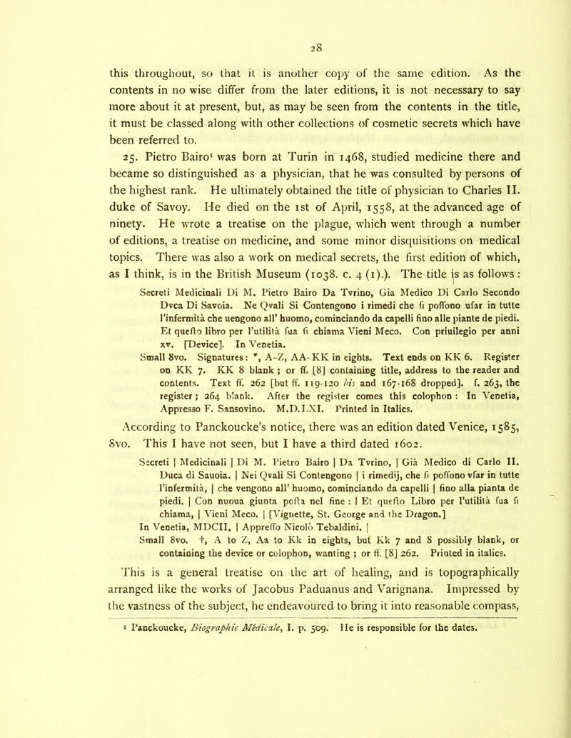 this throughout, so that it is another copy of the same edition. As the contents in no wise differ from the later editions, it is not necessary to say more about it at present, but, as may be seen from the contents in the title, it must be classed along with other collections of cosmetic secrets which have been referred to. 25. Pietro Bairo’ was born at Turin in 1468, studied medicine there and became so distinguished as a physician, that he was consulted by persons of the highest rank. He ultimately obtained the title of physician to Charles II. duke of Savoy. He died on the ist of April, 1558, at the advanced age of ninety. He wrote a treatise on the plague, which went through a number of editions, a treatise on medicine, and some minor disquisitions on medical topics. There was also a work on medical secrets, the first edition of which, as I think, is in the British Museum (1038. c. 4 (i).). The title js as follows: Secret! Medicinali Di M. Pietro Bairo Da Tvrino, Gia Medico Di Carlo Secondo Dvca Di Savoia. Ne Qvali Si Contengono i ritnedi che fi poflbno ufat in tutte I’infermita che uengono all’ huomo, cominciando da capelli fino alle piante de piedi. Et queflo libro per I’utilita fua fi chiama Vieni Meco. Con priuilegio per anni XV. [Device]. In Venetia. Small 8vo. Signatures: *, A-Z, AA-KK in eights. Text ends on KK 6. Register on KK 7. KK 8 blank ; or ff. [8] containing title, address to the reader and contents. Text ff. 262 [but ff. 119-120 l>is and 167-168 dropped], f. 263, the register; 264 blank. After the register comes this colophon : In Venetia, Appresso F. Sansovino. M.D.LXI. Printed in Italics. According to Panckoucke’s notice, there was an edition dated Venice, 1585, Svo. This I have not seen, but I have a third dated 1602. Secret! | Medicinali | Di M. Pietro Bairo | Da Tvrino, | Gia Medico di Carlo II. Duca di Sauoia. | Nei Qvali Si Contengono ( i rimedij, che fi poffono vfar in tutte I’infermita, | che vengono all’ huomo, cominciando da capelli | iino alia pianta de piedi. I Con nuoua giunta pofla nel fine : j Et queflo Libro per I’utilita fua fi chiama, 1 Vieni Meco. | [Vignette, St. George and ihe Dragon.] In Venetia, MDCII. 1 Appreffo Nicolo Tebaldini. ] Small Svo. t, A to Z, Aa to Kk in eights, but Kk 7 and 8 possibly blank, or containing the device or colophon, wanting ; or ff. [8] 262. Piintcd in italics. This is a general treatise on the art of healing, and is topographically arranged like the works of Jacobus Paduanus and Varignana. Impressed by the vastness of the subject, he endeavoured to bring it into rea.sonable compass, I Panckoucke, Biographic Midicale, I. p. 509. lie is responsible for the dates.