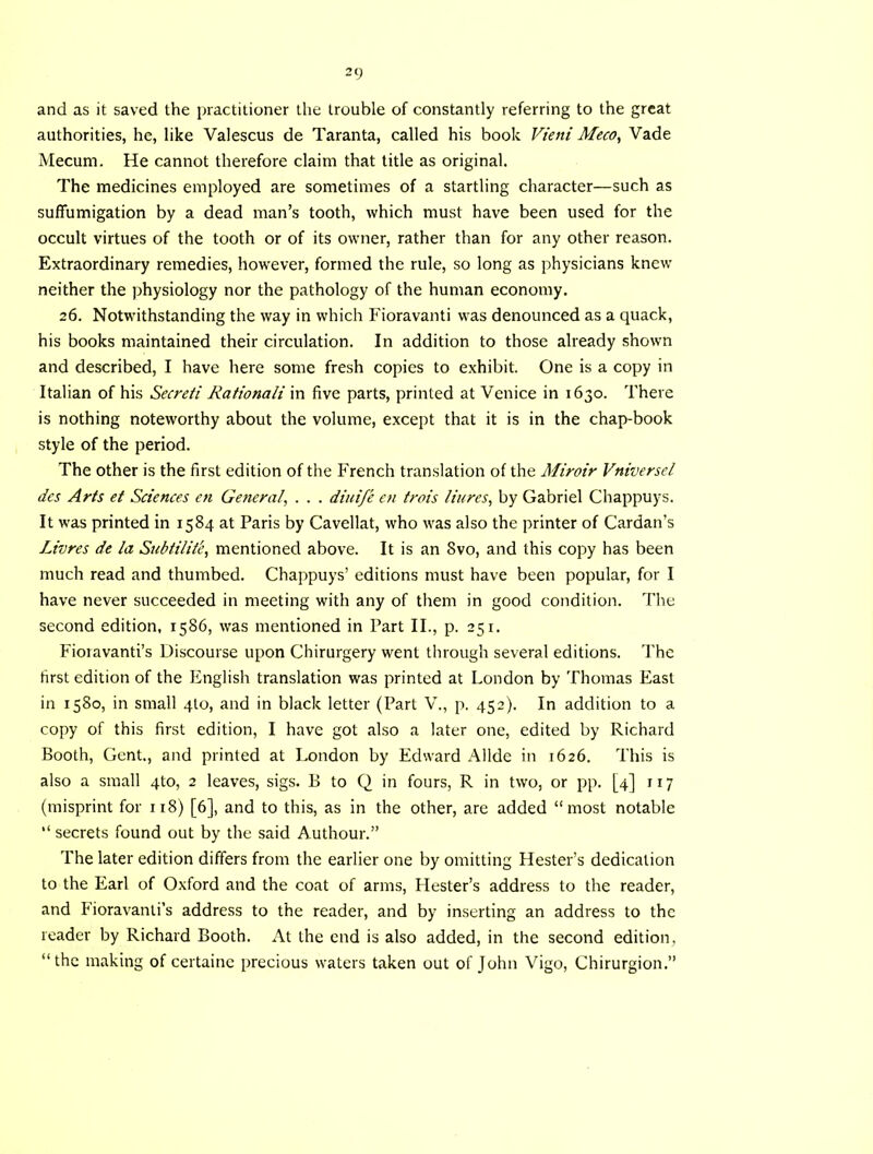 and as it saved the practitioner the trouble of constantly referring to the great authorities, he, like Valescus de Taranta, called his book Vieni Meco^ Vade Mecum. He cannot therefore claim that title as original. The medicines employed are sometimes of a startling character—such as suffumigation by a dead man’s tooth, which must have been used for the occult virtues of the tooth or of its owner, rather than for any other reason. Extraordinary remedies, however, formed the rule, so long as physicians knew neither the physiology nor the pathology of the human economy. 26. Notwithstanding the way in which Fioravanti was denounced as a quack, his books maintained their circulation. In addition to those already shown and described, I have here some fresh copies to exhibit. One is a copy in Italian of his Secreti Rationali in five parts, printed at Venice in 1630. There is nothing noteworthy about the volume, except that it is in the chap-book style of the period. The other is the first edition of the French translation of the Miroir Vniversel dcs Arts et Sciences en General, . . . diuife en trois liures, by Gabriel Chappuys. It was printed in 1584 at Paris by Cavellat, who was also the printer of Cardan’s Livres de la Subtilit'e, mentioned above. It is an 8vo, and this copy has been much read and thumbed. Chappuys’ editions must have been popular, for I have never succeeded in meeting with any of them in good condition. The second edition, 1586, was mentioned in Part II., p. 251. Fioravanti’s Discourse upon Chirurgery went through several editions. The first edition of the English translation was printed at London by Thomas East in 1580, in small 4I0, and in black letter (Part V., p. 452). In addition to a copy of this first edition, I have got also a later one, edited by Richard Booth, Gent., and printed at London by Edward Allde in 1626. This is also a small 4to, 2 leaves, sigs. B to Q in fours, R in two, or pp. [4] 117 (misprint for 118) [6], and to this, as in the other, are added “most notable “ secrets found out by the said Authour.” The later edition differs from the earlier one by omitting Hester’s dedication to the Earl of Oxford and the coat of arms, Hester’s address to the reader, and Fioravanti’s address to the reader, and by inserting an address to the reader by Richard Booth. At the end is also added, in the second edition, “the making of certainc precious waters taken out of John Vigo, Chirurgion.’’