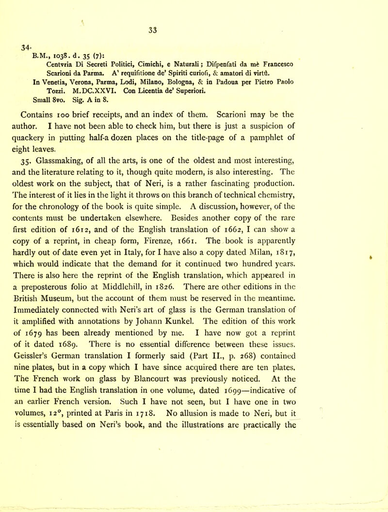 34- B.M., I03S. d. 35 (7): Centvria Di Secret! Politic!, Cimichi, e Natural!; Dirpenfati da Francesco Scarioni da Parma. A' requifitione de’ Spiriti curiofi, & amatori di virttl. In Venetia, Verona, Parma, Lodi, Milano, Bologna, & in Padoua per Pietro Paolo Tozzi. M.DC.XXVL Con Licentia de’ Superiori. Small 8vo. Sig. A in 8. Contains loo brief receipts, and an index of them. Scarioni may be the author. I have not been able to check him, but there is just a suspicion of quackery in putting half-a dozen places on the title-page of a pamphlet of eight leaves. 35. Glassmaking, of all the arts, is one of the oldest and most interesting, and the literature relating to it, though quite modern, is also interesting. The oldest work on the subject, that of Neri, is a rather fascinating production. The interest of it lies in the light it throws on this branch of technical chemistry, for the chronology of the book is quite simple. A discussion, however, of the contents must be undertaken elsewhere. Besides another copy of the rare first edition of 1612, and of the English translation of 1662, I can show a copy of a reprint, in cheap form, Firenze, 1661. The book is apparently hardly out of date even yet in Italy, for I have also a copy dated Milan, 1817, which would indicate that the demand for it continued two hundred years. There is also here the reprint of the English translation, which appeared in a preposterous folio at Middlehill, in 1826. There are other editions in the British Museum, but the account of them must be reserved in the meantime. Immediately connected with Neri’s art of glass is the German translation of it amplified with annotations by Johann Kunkel. The edition of this work of 1679 has been already mentioned by me. I have now got a reprint of it dated 1689. There is no essential difference between these issues. Geissler’s German translation I formerly said (Part II., p. 268) contained nine plates, but in a copy which I have since acquired there are ten plates. The French work on glass by Blancourt was previously noticed. At the time I had the English translation in one volume, dated 1699—indicative of an earlier French version. Such I have not seen, but I have one in two volumes, la, printed at Paris in 1718. No allusion is made to Neri, but it is essentially based on Neri’s book, and the illustrations are practically the