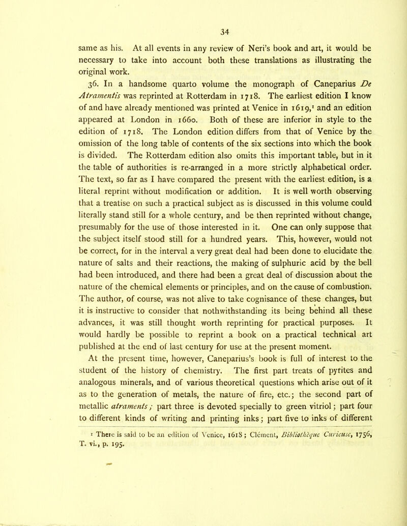 same as his. At all events in any review of Neri’s book and art, it would be necessary to take into account both these translations as illustrating the original work. 36. In a handsome quarto volume the monograph of Caneparius De Atramentis was reprinted at Rotterdam in 1718. The earliest edition I know of and have already mentioned was printed at Venice in 1619,' and an edition appeared at London in 1660. Both of these are inferior in style to the edition of 1718. The London edition differs from that of Venice by the omission of the long table of contents of the six sections into which the book is divided. The Rotterdam edition also omits this important table, but in it the table of authorities is re-arranged in a more strictly alphabetical order. The text, so far as I have compared the present with the earliest edition, is a literal reprint without modification or addition. It is well worth observing that a treatise on such a practical subject as is discussed in this volume could literally stand still for a whole century, and be then reprinted without change, presumably for the use of those interested in it. One can only suppose that the subject itself stood still for a hundred years. This, however, would not be correct, for in the interval a very great deal had been done to elucidate the nature of salts and their reactions, the making of sulphuric acid by the bell had been introduced, and there had been a great deal of discussion about the nature of the chemical elements or principles, and on the cause of combustion. The author, of course, was not alive to take cognisance of these changes, but it is instructive to consider that nothwithstanding its being behind all these advances, it was still thought worth reprinting for practical purposes. It would hardly be possible to reprint a book on a practical technical art published at the end of last century for use at the present moment. At the present time, however, Caneparius’s book is full of interest to the student of the history of chemistry. The first part treats of pyfites and analogous minerals, and of various theoretical questions which arise out of it as to the generation of metals, the nature of fire, etc.; the second part of metallic airaments; part three is devoted specially to green vitriol; part four to different kinds of writing and printing inks; part five to inks of different I There is said lo be an edition of Venice, 161S; Cl^nenl, Bibliolhhjuc Curicusc, I7S^* T. vi., p. 195.