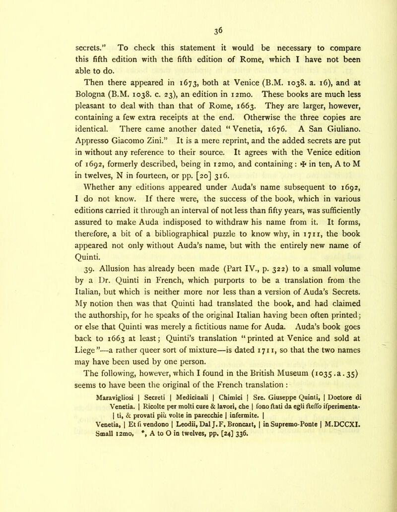 secrets.” To check this statement it would be necessary to compare this fifth edition with the fifth edition of Rome, which I have not been able to do. Then there appeared in 1673, both at Venice (B.M. 1038. a. 16), and at Bologna (B.M. 1038. c. 23), an edition in lamo. These books are much less pleasant to deal with than that of Rome, 1663. They are larger, however, containing a few extra receipts at the end. Otherwise the three copies are identical. There came another dated “Venetia, 1676. A San Giuliano. Appresso Giacomo Zini.” It is a mere reprint, and the added secrets are put in without any reference to their source. It agrees with the Venice edition of 1692, formerly described, being in i2mo, and containing : in ten, A to M in twelves, N in fourteen, or pp. [20] 316. Whether any editions appeared under Auda’s name subsequent to 1692, I do not know. If there were, the success of the book, which in various editions carried it through an interval of not less than fifty years, was sufficiently assured to make Auda indisposed to withdraw his name from it. It forms, therefore, a bit of a bibliographical puzzle to know why, in 1711, the book appeared not only without Auda’s name, but with the entirely new name of Quinti. 39. Allusion has already been made (Part IV., p. 322) to a small volume by a Dr. Quinti in French, which purports to be a translation from the Italian, but which is neither more nor less than a version of Auda’s Secrets. My notion then was that Quinti had translated the book, and had claimed the authorship, for he speaks of the original Italian having been often printed; or else that Quinti was merely a fictitious name for Auda. Auda’s book goes back to 1663 at least; Quinti’s translation “printed at Venice and sold at Liege”—a rather queer sort of mixture—is dated 1711, so that the two names may have been used by one person. The following, however, which I found in the British Museum (1035 .a. 35) seems to have been the original of the French translation ; Maravigliosi | Secret! | Medicinali | Chimici | Sre. Giuseppe Quinti, | Doctore di Venetia. | Ricolte per molti cure & lavori, cbe | fono flati da egli ileffo ifperimenta* I ti, & provati piii volte in parecchie | infermite. | Venetia, | Etfivendono | Leodii, Dal J.F, Broncart, | in Supremo-Ponte | M.DCCXI. Small i2mo, *, A to O in twelves, pp. [24] 336.