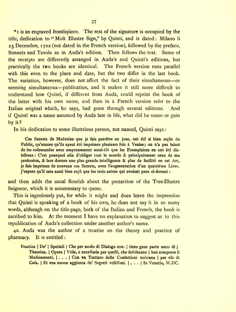 *i is an engraved frontispiece. The rest of the signature is occupied by the title, dedication to “ Molt Illustre Sign,” by Quinti, and is dated: Milano li 23 Decembre, 1702 (not dated in the French version), followed by the preface, Sonnets and Tavola as in Auda’s edition. Then follows the text. Some of the receipts are differently arranged in Auda’s and Quinti’s editions, but practically the two books are identical. The French version runs parallel with this even to the place and date, but the two differ in the last book. The variation, however, does not affect the fact of their simultaneous—or seeming simultaneous—publication, and it makes it still more difficult to understand how Quinti, if different from Auda, could reprint the book of the latter with his own name, and then in a French version refer to the Italian original which, he says, had gone through several editions. And if Quinti was a name assumed by Auda late in life, what did he mean or gain by it? In his dedication to some illustrious person, not named, Quinti says: Ces Secrets de Medecine que je fais paiottre au jour, ont ete si bien re^Qs du Public, qu’encore qu’ils ayent hik imprimez plusieurs fois h. Venise; on n’a pas laisse de les redetnandet avec empressement aussi-tot que les Exemplaires en ont ete dis- tribuez: C’est pourquoi atin d’obliger tout le monde & principalement ceux de tna profession, & leur donner une plus grande intelligence & plus de facilite en cet Art, je fais imprinter de nouveau ces Secrets, avec I’augmentation d’un quatrieme Livre. J’espere qu’il sera aussi bien regd que les trois autres qui avoient paru ci-devant: and then adds the usual flourish about the protection of the Tres-Illustre Seigneur, which it is unnecessary to quote. This is ingeniously put, for while it might and does leave the impression that Quinti is speaking of a book of his own, he does not say it in so many words, although on the title-page, both of the Italian and French, the book is ascribed to him. At the moment I have no explanation to suggest as to this republication of Auda’s collection under another author’s name. 40. Auda was the author of a treatise on the theory and practice of pharmacy. It is entitled : Practica | De’ | Spetiali | Che per modo di Dialogo con- | tiene gran parte anco di | Theorica. | Opera | Vtiie, e necelTaria per quelli, che defiderano | ben comporre li Medicament!. |. . . | Con vn Trattato delle Confettioni noftrane | per vfo di Cafa. I Et vna nuoua aggiunta de’ Segreti vtiliflimi. | , . . | In Venetia, M.DC.