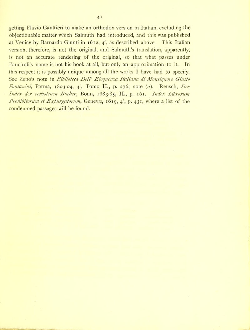 getting Flavio Gaultieri to make an orthodox version in Italian, excluding the objectionable matter which Salmuth had introduced, and this was published at Venice by Barnardo Giunti in 1612, 4°, as described above. This Italian version, therefore, is not the original, and Salmuth’s translation, apparently, is not an accurate rendering of the original, so that what passes under Panciroli’s name is not his book at all, but only an approximation to it. In this respect it is possibly unique among all the works I have had to specify. See Zeno’s note in Bibliotcca DdP Eloquaiza Italiana di Moiisignore Giusto Fouianini, Parma, 1803-04, 4°, Tomo II., p. 276, note {a). Reusch, Dcr Index der venbotenen Biicher, Bonn, 1883-85, II., p. 161. Index Librorum Pmhibitorum et Expurgaionnn, Genevfe, 1619, 4°, p. 431, where a list of the condemned passages will be found.