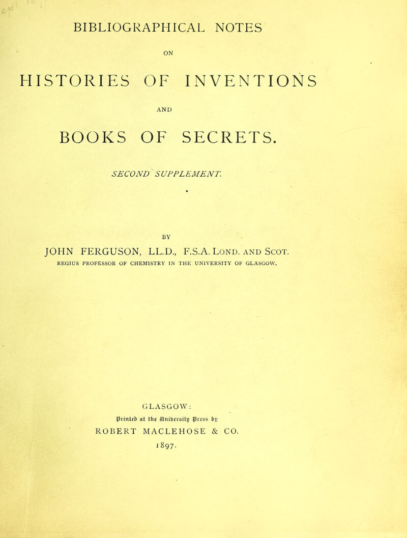 HISTORIES OF INVENTIONS AND BOOKS OF SECRETS. SECOND' SUPPLEMENT. BY JOHN FERGUSON, LL.D., F.S.A. Lond. and Scot. REGIUS PROFESSOR OF CHEMISTRY IN THE UNIVERSITY OF GLASGOW. GLASGOW : Jprintt!) at thj Siubn-siti; ^9rcss bi) ROBERT MACLEHOSE & CO.